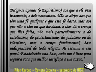 Dirige-se apenas (o Espiritismo) aos que a ele vêm
livremente, e dele necessitam. Não se dirige aos que
têm uma fé qualquer e que esta fé basta, mas aos
que não a têm ou que duvidam, e lhes dá a crença
que lhes falta, não mais particularmente a do
catolicismo, do protestantismo, do judaísmo ou do
islamismo, mas a crença fundamental, base
indispensável de toda religião. Aí termina o seu
papel. Estabelecida esta base, cada um é livre para
seguir a rota que melhor satisfaça à sua razão.”
(Allan Kardec – Revista Espírita – setembro de 1867)
 