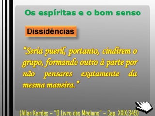 Os espíritas e o bom senso
Dissidências
“Seria pueril, portanto, cindirem o
grupo, formando outro à parte por
não pensares exatamente da
mesma maneira.”
(Allan Kardec – “O Livro dos Médiuns” – Cap. XXIX:349)
 