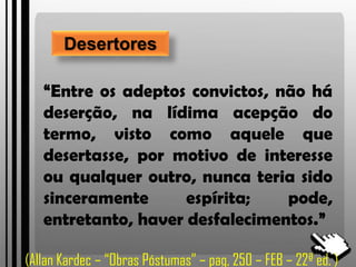 Desertores
“Entre os adeptos convictos, não há
deserção, na lídima acepção do
termo, visto como aquele que
desertasse, por motivo de interesse
ou qualquer outro, nunca teria sido
sinceramente espírita; pode,
entretanto, haver desfalecimentos.”
(Allan Kardec – “Obras Póstumas” – pag, 250 – FEB – 22ª ed. )
 