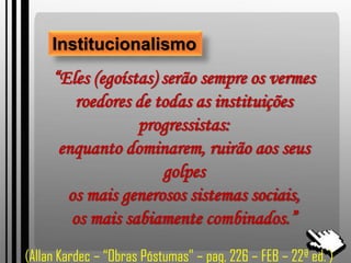 Institucionalismo
“Eles (egoístas) serão sempre os vermes
roedores de todas as instituições
progressistas:
enquanto dominarem, ruirão aos seus
golpes
os mais generosos sistemas sociais,
os mais sabiamente combinados.”
(Allan Kardec – “Obras Póstumas” – pag, 226 – FEB – 22ª ed. )
 