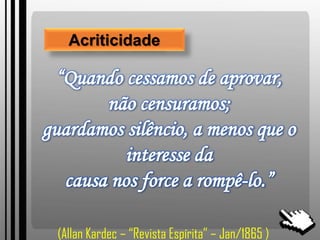 “Quando cessamos de aprovar,
não censuramos;
guardamos silêncio, a menos que o
interesse da
causa nos force a rompê-lo.”
Acriticidade
(Allan Kardec – “Revista Espírita” – Jan/1865 )
 