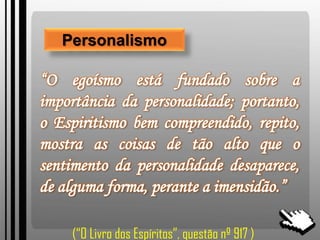 Personalismo
“O egoísmo está fundado sobre a
importância da personalidade; portanto,
o Espiritismo bem compreendido, repito,
mostra as coisas de tão alto que o
sentimento da personalidade desaparece,
de alguma forma, perante a imensidão.”
(“O Livro dos Espíritos”, questão nº 917 )
 