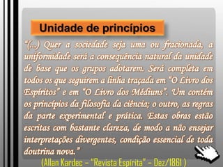Unidade de princípios
“(...) Quer a sociedade seja uma ou fracionada, a
uniformidade será a consequência natural da unidade
de base que os grupos adotarem. Será completa em
todos os que seguirem a linha traçada em “O Livro dos
Espíritos” e em “O Livro dos Médiuns”. Um contém
os princípios da filosofia da ciência; o outro, as regras
da parte experimental e prática. Estas obras estão
escritas com bastante clareza, de modo a não ensejar
interpretações divergentes, condição essencial de toda
doutrina nova.”
(Allan Kardec – “Revista Espírita” – Dez/1861 )
 