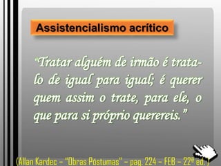 Assistencialismo acrítico
“Tratar alguém de irmão é trata-
lo de igual para igual; é querer
quem assim o trate, para ele, o
que para si próprio querereis.”
(Allan Kardec – “Obras Póstumas” – pag, 224 – FEB – 22ª ed. )
 