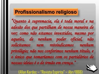 Profissionalismo religioso
“Quanto à supremacia, ela é toda moral e na
adesão dos que partilham de nossa maneira de
ver; como não estamos investidos, mesmo por
aqueles, de nenhum poder oficial, não
solicitamos nem reivindicamos nenhum
privilégio; não nos conferimos nenhum título, e
o único que tomaríamos com os partidários de
nossas ideias é o de irmão em crença.”
(Allan Kardec – “Revista Espírita” – Abr/1866)
 