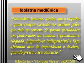 Idolatria mediúnica
“Necessário lembrar, ainda, que o orgulho
é quase sempre excitado no médium pelos
que dele se servem. Se possui faculdades
um pouco além do comum, é procurado e
elogiado, julgando-se indispensável e logo
afetando ares de importância e desdém,
quando presta o seu concurso.”
(Allan Kardec – “O Livro dos Médiuns”, Cap.XX:228)
 
