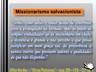 Missionarismo salvacionista
“Tenho, como sabes, o maior desejo de contribuir
para a propagação da verdade, mas do papel de
simples trabalhador ao de missionário em chefe,
a distância é grande e não percebo o que possa
justificar em mim graça tal, de preferência a
tantos outros que possuem talento e qualidades
de que não disponho.”
(Allan Kardec – “Obras Póstumas” – pag, 281 – FEB – 22ª ed. )
 