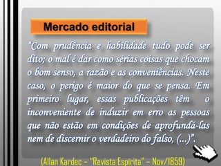 Mercado editorial
“Com prudência e habilidade tudo pode ser
dito; o mal é dar como sérias coisas que chocam
o bom senso, a razão e as conveniências. Neste
caso, o perigo é maior do que se pensa. Em
primeiro lugar, essas publicações têm o
inconveniente de induzir em erro as pessoas
que não estão em condições de aprofundá-las
nem de discernir o verdadeiro do falso, (...)”.
(Allan Kardec – “Revista Espírita” – Nov/1859)
 