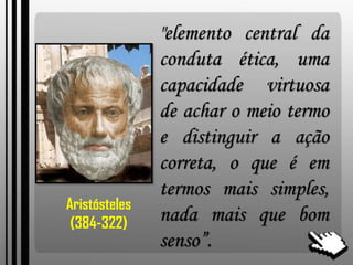 "elemento central da
conduta ética, uma
capacidade virtuosa
de achar o meio termo
e distinguir a ação
correta, o que é em
termos mais simples,
nada mais que bom
senso”.
Aristósteles
(384-322)
 