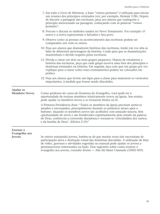 Auxílios para o Professor

                 7. Em todo o Livro de Mórmon, a frase “vemos portanto” é utilizada para iniciar
                    um resumo dos princípios ensinados (ver, por exemplo, Helamã 3:28). Depois
                    de discutir a passagem das escrituras, peça aos alunos que expliquem o
                    princípio mencionado na passagem, começando com as palavras “vemos
                    portanto”.
                 8. Procure e discuta os símbolos usados no Novo Testamento. Por exemplo: O
                    noivo e a noiva representam o Salvador e Seu povo.
                 9. Observe como as pessoas ou acontecimentos das escrituras podem ser
                    comparados uns com os outros.
                10. Peça aos alunos que dramatizem histórias das escrituras, lendo em voz alta as
                    falas de diferentes personagens da história. Cuide para que as dramatizações
                    mantenham o devido respeito pelas escrituras.
                11. Divida a classe em dois ou mais grupos pequenos. Depois de estudarem a
                    história das escrituras, peça que cada grupo escreva uma lista dos princípios e
                    doutrinas ensinados na história. Em seguida, faça com que um grupo por vez
                    explique para a classe como esses ensinamentos podem ser colocados em
                    prática.
                12. Peça aos alunos que levem um lápis para a classe para marcarem os versículos
                    importantes, à medida que forem sendo discutidos.

Ajudar os
Membros Novos   Como professor do curso de Doutrina do Evangelho, você pode ter a
                oportunidade de ensinar membros relativamente novos na Igreja. Seu ensino
                pode ajudar os membros novos a se tornarem firmes na fé.
                A Primeira Presidência disse: “Todos os membros da Igreja precisam sentir-se
                amados e encorajados, principalmente durante os primeiros meses após o
                batismo. Quando os membros novos são acolhidos com amizade sincera, têm
                oportunidade de servir e são fortalecidos espiritualmente pelo estudo da palavra
                de Deus, conhecem a conversão duradoura e tornam-se ‘concidadãos dos santos,
                e da família de Deus’. (Efésios 2:19)”

Ensinar o
Evangelho aos
Jovens          Se estiver ensinando jovens, lembre-se de que muitas vezes eles necessitam de
                participação ativa e ilustração visual das doutrinas discutidas. A utilização de fitas
                de vídeo, gravuras e atividades sugeridas no manual pode ajudar os jovens a
                permanecerem interessados na lição. Para sugestões sobre como ensinar o
                evangelho aos jovens, consulte Ensino — Não Há Maior Chamado (33043 059).




                                                                                                        ix
 