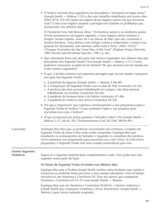Lição 21

                   • O Senhor instruiu Seus seguidores em Jerusalém a “[estarem] no lugar santo”
                     (Joseph Smith — Mateus 1:12) e deu um conselho semelhante em nossos dias.
                     (D&C 87:8: 101:22) Quais são alguns desses lugares santos em que devemos
                     estar? Como esses lugares ajudam a proteger-nos durante os problemas que
                     acontecerão nos últimos dias?
                     O Presidente Ezra Taft Benson disse: “Os homens santos e as mulheres santas
                     devem permanecer em lugares sagrados, e esses lugares santos incluem o
                     templo, nossas capelas, nosso lar e as estacas de Sião, que são, conforme o
                     Senhor declarou, ‘uma defesa e um refúgio contra a tempestade e contra a ira,
                     quando for derramada, sem mistura, sobre toda a Terra’. (D&C 115:6)”
                     (“Prepare Yourselves for the Great Day of the Lord”, Brigham Young University
                     1981 Fireside and Devotional Speeches, 1981, p. 68.)
                   • Que orientação Jesus nos deu para não sermos enganados nos últimos dias que
                     precederão Sua Segunda Vinda? (Ver Joseph Smith — Mateus 1:37.) Como
                     podemos entesourar as palavras do Senhor? De que maneira isso irá ajudar-nos
                     a não sermos enganados?
                   • O que o Senhor ensinou nas seguintes passagens que irá nos ajudar a preparar-
                     nos para Sua Segunda Vinda?
                     a. A parábola da figueira (Joseph Smith — Mateus 1:38–40).
                     b. A comparação da Segunda Vinda com os dias de Noé (versículos 41–43).
                     c. A profecia das duas pessoas trabalhando no campo e das duas pessoas
                        trabalhando no moinho (versículos 44–46).
                     d. A parábola do homem bom e do ladrão (versículos 47–48).
                     e. A parábola do senhor e dos servos (versículos 49–54).
                   • Por que é importante que vigiemos continuamente e nos preparemos para a
                     Segunda Vinda do Senhor? Como podemos vigiar e nos preparar para
                     encontrar-nos com o Senhor?
                   • O que acontecerá aos justos quando o Salvador voltar? (Ver Joseph Smith —
                     Mateus 1:37, 44–45, 50; I Tessalonicenses 4:16–18; D&C 88:96–98.)

Conclusão          Testifique-lhes-lhes que as profecias encontradas nas escrituras a respeito da
                   Segunda Vinda de Jesus Cristo serão todas cumpridas. Explique-lhes que
                   estudando os ensinamentos do Salvador e seguindo os conselhos dos profetas
                   vivos estaremos nos preparando para encontrar-nos com Cristo. Se estivermos
                   preparados, a Segunda Vinda será uma ocasião maravilhosa para nós.

Outras Sugestões
Didáticas          Sugere-se o seguinte material para complementar a aula. Você pode usar esta
                   sugestão como parte da lição.

                   Os Sinais da Segunda Vinda revelados nos últimos dias
                   Explique-lhes que o Profeta Joseph Smith recebeu uma revelação que repetiu e
                   esclareceu as profecias feitas por Jesus a Seus antigos discípulos. Essa revelação
                   encontra-se em Doutrina e Convênios 45. Peça aos alunos que comparem
                   Doutrina e Convênios 45:15–55 com Joseph Smith — Mateus.
                   Explique-lhes que em Doutrina e Convênios 45:60-61, o Senhor ordenou a
                   Joseph Smith que começasse a traduzir o Novo Testamento. Joseph Smith —
                   Mateus é parte dessa tradução inspirada.


                                                                                                        89
 