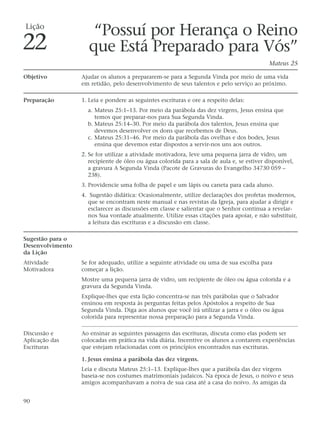 Lição
                     “Possuí por Herança o Reino
22                  que Está Preparado para Vós”
                                                                                            Mateus 25

Objetivo          Ajudar os alunos a prepararem-se para a Segunda Vinda por meio de uma vida
                  em retidão, pelo desenvolvimento de seus talentos e pelo serviço ao próximo.

Preparação        1. Leia e pondere as seguintes escrituras e ore a respeito delas:
                    a. Mateus 25:1–13. Por meio da parábola das dez virgens, Jesus ensina que
                       temos que preparar-nos para Sua Segunda Vinda.
                    b. Mateus 25:14–30. Por meio da parábola dos talentos, Jesus ensina que
                       devemos desenvolver os dons que recebemos de Deus.
                    c. Mateus 25:31–46. Por meio da parábola das ovelhas e dos bodes, Jesus
                       ensina que devemos estar dispostos a servir-nos uns aos outros.
                  2. Se for utilizar a atividade motivadora, leve uma pequena jarra de vidro, um
                     recipiente de óleo ou água colorida para a sala de aula e, se estiver disponível,
                     a gravura A Segunda Vinda (Pacote de Gravuras do Evangelho 34730 059 –
                     238).
                  3. Providencie uma folha de papel e um lápis ou caneta para cada aluno.
                  4. Sugestão didática: Ocasionalmente, utilize declarações dos profetas modernos,
                    que se encontram neste manual e nas revistas da Igreja, para ajudar a dirigir e
                    esclarecer as discussões em classe e salientar que o Senhor continua a revelar-
                    nos Sua vontade atualmente. Utilize essas citações para apoiar, e não substituir,
                    a leitura das escrituras e a discussão em classe.

Sugestão para o
Desenvolvimento
da Lição
Atividade         Se for adequado, utilize a seguinte atividade ou uma de sua escolha para
Motivadora        começar a lição.
                  Mostre uma pequena jarra de vidro, um recipiente de óleo ou água colorida e a
                  gravura da Segunda Vinda.
                  Explique-lhes que esta lição concentra-se nas três parábolas que o Salvador
                  ensinou em resposta às perguntas feitas pelos Apóstolos a respeito de Sua
                  Segunda Vinda. Diga aos alunos que você irá utilizar a jarra e o óleo ou água
                  colorida para representar nossa preparação para a Segunda Vinda.

Discussão e       Ao ensinar as seguintes passagens das escrituras, discuta como elas podem ser
Aplicação das     colocadas em prática na vida diária. Incentive os alunos a contarem experiências
Escrituras        que estejam relacionadas com os princípios encontrados nas escrituras.

                  1. Jesus ensina a parábola das dez virgens.
                  Leia e discuta Mateus 25:1–13. Explique-lhes que a parábola das dez virgens
                  baseia-se nos costumes matrimoniais judaicos. Na época de Jesus, o noivo e seus
                  amigos acompanhavam a noiva de sua casa até a casa do noivo. As amigas da


90
 