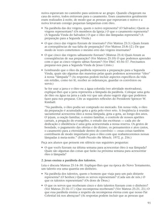 noiva esperavam no caminho para unirem-se ao grupo. Quando chegavam na
casa do noivo, todos entravam para o casamento. Esses casamentos geralmente
eram realizados à noite, de modo que as pessoas que esperavam o noivo e a
noiva levavam consigo pequenas lamparinas com óleo.
• Na parábola das dez virgens, quem o noivo representa? (O Salvador.) Quem as
  virgens representam? (Os membros da Igreja.) O que o casamento representa?
  (A Segunda Vinda do Salvador.) O que o óleo das lâmpadas representa? (A
  preparação para a Segunda Vinda.)
• O que cinco das virgens fizeram de insensato? (Ver Mateus 25:3.) Quais foram
  as conseqüências de sua falta de preparação? (Ver Mateus 25:8–12.) De que
  modo às vezes cometemos o mesmo erro das virgens insensatas?
• O que cinco das virgens sabiamente fizeram? (Mateus 25:4) Quais foram as
  conseqüências de sua preparação? (Ver Mateus 25:10) O que podemos aprender
  com o que as cinco virgens sábias fizeram? (Ver D&C 45:56–57. Precisamos
  preparar-nos para a Segunda Vinda de Jesus Cristo.)
• Lembrando que o óleo da parábola representa a preparação para a Segunda
  Vinda, quais são algumas das maneiras pelas quais podemos acrescentar “óleo”
  à nossa “lâmpada”? (As respostas podem incluir aspectos específicos da vida
  em retidão, como ter fé, receber as ordenanças, guardar os convênios ou
  servir.)
  Se for usar a jarra e o óleo ou a água colorida (ver atividade motivadora),
  explique-lhes que a jarra representa a lâmpada da parábola. Coloque uma gota
  de óleo ou água na jarra a cada vez que um aluno sugerir algo que podemos
  fazer para nos preparar. Cite as seguintes reflexões do Presidente Spencer W.
  Kimball:
  “Na parábola, o óleo podia ser comprado no mercado. Em nossa vida, o óleo
  da preparação é acumulado gota a gota pelo viver reto. A freqüência à reunião
  sacramental acrescenta óleo a nossa lâmpada, gota a gota, ao longo dos anos.
  O jejum, a oração familiar, o ensino familiar, o controle de nossos apetites
  carnais, a pregação do evangelho, o estudo das escrituras — cada ato de
  dedicação e obediência é uma gota acrescentada a nossa reserva. Os gestos de
  bondade, o pagamento das ofertas e do dízimo, os pensamentos e atos castos,
  o casamento para a eternidade dentro do convênio — essas coisas também
  contribuem de modo importante para o óleo com que reabasteceremos nossas
  lâmpadas à meia-noite.” (Faith Precedes the Miracle, 1972, p. 256.)
Peça aos alunos que pensem em silêncio nas seguintes perguntas:
• O que vocês fizeram na última semana para acrescentar óleo à sua lâmpada?
  Quais são algumas das coisas que farão na próxima semana para acrescentar
  óleo à lâmpada?

2. Jesus ensina a parábola dos talentos.
Leia e discuta Mateus 25:14–30. Explique-lhes que na época do Novo Testamento,
um talento era uma quantia em dinheiro.
• Na parábola dos talentos, quem o homem que viaja para um país distante
  representa? (O Senhor.) Quem os servos representam? (Cada um de nós.) O
  que os talentos representam? (Os dons de Deus.)
• O que os servos que receberam cinco e dois talentos fizeram com o dinheiro?
  (Ver Mateus 25:16–17.) Que recompensa receberam? (Ver Mateus 25:21, 23.) O
  que essa parábola ensina a respeito da recompensa eterna com que nosso Pai
  Celestial irá nos abençoar? (As respostas podem incluir que as pessoas que

                                                                              91
 