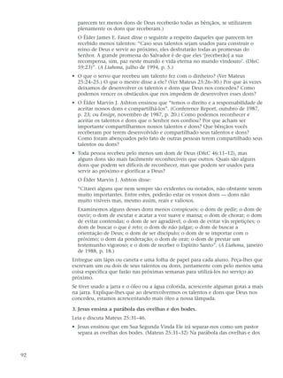 parecem ter menos dons de Deus receberão todas as bênçãos, se utilizarem
       plenamente os dons que receberam.)
       O Élder James E. Faust disse o seguinte a respeito daqueles que parecem ter
       recebido menos talentos: “Caso seus talentos sejam usados para construir o
       reino de Deus e servir ao próximo, eles desfrutarão todas as promessas do
       Senhor. A grande promessa do Salvador é de que eles ‘[receberão] a sua
       recompensa, sim, paz neste mundo e vida eterna no mundo vindouro’. (D&C
       59:23)”. (A Liahona, julho de 1994, p. 5.)
     • O que o servo que recebeu um talento fez com o dinheiro? (Ver Mateus
       25:24–25.) O que o mestre disse a ele? (Ver Mateus 25:26–30.) Por que às vezes
       deixamos de desenvolver os talentos e dons que Deus nos concedeu? Como
       podemos vencer os obstáculos que nos impedem de desenvolver esses dons?
     • O Élder Marvin J. Ashton ensinou que “temos o direito e a responsabilidade de
       aceitar nossos dons e compartilhá-los”. (Conference Report, outubro de 1987,
       p. 23; ou Ensign, novembro de 1987, p. 20.) Como podemos reconhecer e
       aceitar os talentos e dons que o Senhor nos confiou? Por que acham ser
       importante compartilharmos nossos talentos e dons? Que bênçãos vocês
       receberam por terem desenvolvido e compartilhado seus talentos e dons?
       Como foram abençoados pelo fato de outras pessoas terem compartilhado seus
       talentos ou dons?
     • Toda pessoa recebeu pelo menos um dom de Deus (D&C 46:11–12), mas
       alguns dons são mais facilmente reconhecíveis que outros. Quais são alguns
       dons que podem ser difíceis de reconhecer, mas que podem ser usados para
       servir ao próximo e glorificar a Deus?
       O Élder Marvin J. Ashton disse:
       “Citarei alguns que nem sempre são evidentes ou notados, não obstante serem
       muito importantes. Entre estes, poderão estar os vossos dons — dons não
       muito visíveis mas, mesmo assim, reais e valiosos.
       Examinemos alguns desses dons menos conspícuos: o dom de pedir; o dom de
       ouvir; o dom de escutar e acatar a voz suave e mansa; o dom de chorar; o dom
       de evitar contendas; o dom de ser agradável; o dom de evitar vãs repetições; o
       dom de buscar o que é reto; o dom de não julgar; o dom de buscar a
       orientação de Deus; o dom de ser discípulo; o dom de se importar com o
       próximo; o dom da ponderação; o dom de orar; o dom de prestar um
       testemunho vigoroso; e o dom de receber o Espírito Santo”. (A Liahona, janeiro
       de 1988, p. 18.)
     Entregue um lápis ou caneta e uma folha de papel para cada aluno. Peça-lhes que
     escrevam um ou dois de seus talentos ou dons, juntamente com pelo menos uma
     coisa específica que farão nas próximas semanas para utilizá-los no serviço ao
     próximo.
     Se tiver usado a jarra e o óleo ou a água colorida, acrescente algumas gotas a mais
     na jarra. Explique-lhes que ao desenvolvermos os talentos e dons que Deus nos
     concedeu, estamos acrescentando mais óleo a nossa lâmpada.

     3. Jesus ensina a parábola das ovelhas e dos bodes.
     Leia e discuta Mateus 25:31–46.
     • Jesus ensinou que em Sua Segunda Vinda Ele irá separar-nos como um pastor
       separa as ovelhas dos bodes. (Mateus 25:31–32) Na parábola das ovelhas e dos



92
 