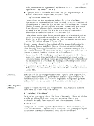 Lição 22

                     bodes, quem as ovelhas representam? (Ver Mateus 25:33–34.) Quem os bodes
                     representam? (Ver Mateus 25:33, 41.)
                   • O que essa parábola ensina que precisamos fazer para preparar-nos para a
                     Segunda Vinda e o dia do juízo? (Ver Mateus 25:35–46.)
                     O Élder Marion D. Hanks disse:
                     “Jesus ensinou aos Seus seguidores a parábola das ovelhas e dos bodes,
                     representando o julgamento futuro. Nessa parábola, Ele identificou claramente
                     os que herdarão a ‘vida eterna’ e os que irão ‘para o tormento eterno’. (Mateus
                     25:46) A diferença fundamental é que herdarão o reino com Ele aqueles que
                     desenvolveram o hábito de ajudar, que conheceram a alegria de dar e a
                     satisfação de servir — que foram sensíveis às necessidades dos famintos,
                     sedentos, desabrigados, nus, doentes e encarcerados. (...)
                     Nada poderia ser mais claro do que o grande valor que o Salvador atribuiu ao
                     serviço altruísta como elemento indispensável à conduta cristã e à salvação.
                     Ajudar, dar, sacrificar, são, ou deveriam ser, coisas tão naturais como crescer e
                     respirar”. (A Liahona, julho de 1992, pp. 9–10.)
                   Se estiver usando a jarra com óleo ou água colorida, acrescente algumas gotas à
                   jarra. Explique-lhes que quando servimos ao próximo, acrescentamos óleo a
                   nossa lâmpada. Também podemos ajudar outras pessoas a acrescentarem óleo a
                   suas próprias lâmpadas. Dê exemplos de serviço ao próximo que você observou e
                   convide os alunos a contarem exemplos que testemunharam.
                   • De que maneira podemos abençoar outras pessoas com nosso serviço? De que
                     modo vocês foram abençoados pelo serviço que prestaram a outra pessoa?
                     Como se sentem a respeito de pessoas que os serviram? Como podemos tornar-
                     nos mais sensíveis às necessidades das outras pessoas? Como podemos tornar-
                     nos mais diligentes no serviço ao próximo?
                   • O que acham que o Salvador quis dizer ao declarar: “Quando o fizestes a um
                     destes meus pequeninos irmãos, a mim o fizestes”. (Mateus 25:40; ver também
                     Mosias 2:17.)

Conclusão          Testifique-lhes que devemos preparar-nos para a Segunda Vinda de Jesus Cristo.
                   Devemos desenvolver os dons que recebemos de Deus e seguir o exemplo do
                   Salvador, dedicando nossa vida ao serviço ao próximo. Explique-lhes que todos
                   podemos fazer essas coisas, sejam quais forem nossa situação ou condições.

Outras Sugestões
Didáticas          Sugere-se o seguinte material para complementar a aula. Você pode usar uma
                   dessas idéias ou as duas como parte da lição.

                   1. “Um Pobre e Aflito Viajor”
                   Cante ou leia com a classe o hino “Um Pobre e Aflito Viajor” (Hinos, n.o 15). Em
                   seguida, leia Mateus 25:40. Convide os alunos a compartilharem seus
                   sentimentos a respeito da mensagem do hino e da passagem da escritura.

                   2. Fita de vídeo
                   Você poderá usar o quinto segmento de “Costumes do Novo Testamento”, do
                   vídeo Novo Testamento — Apresentações de Vídeo (53914 059), para explicar alguns
                   dos costumes da festa de casamento na época do Novo Testamento.



                                                                                                      93
 
