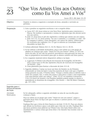 Lição
             “Que Vos Ameis Uns aos Outros;
23                 como Eu Vos Amei a Vós”
                                                                           Lucas 22:1–38; João 13–15

Objetivo          Inspirar os alunos a seguirem o exemplo de Jesus, amando e servindo ao
                  próximo.

Preparação        1. Leia e pondere as seguintes escrituras e ore a respeito delas:
                    a. Lucas 22:7–30. Jesus reúne-se com Seus Doze Apóstolos para comemorar a
                       Páscoa. Ele institui o sacramento e ensina os Apóstolos que eles devem servir
                       uns aos outros.
                    b. João 13. Jesus lava os pés dos Apóstolos e ordena que amem uns aos outros.
                    c. João 14:1–15; 15. Jesus ensina: “Eu sou o caminho, e a verdade e a vida”. Ele
                       Se compara à videira, e Seus discípulos, aos ramos da videira. (Observação:
                       Os versículos dos capítulos 14 e 15 que se referem ao Consolador serão
                       discutidos na lição 24.)
                  2. Leitura adicional: Mateus 26:1–5, 14–35; Marcos 14:1–2, 10–31.
                  3. Se for utilizar a atividade motivadora, peça a um solista ou a um grupo de
                     adultos ou crianças que cante “Amai-vos Uns aos Outros” (Hinos, nº 197) no
                     início da aula. Se isso não for possível, providencie uma gravação do hino ou
                     faça os preparativos necessários para que os alunos cantem esse hino juntos.
                  4. Se o seguinte material estiver disponível, utilize-o na lição:
                    a. A gravura A Última Ceia (Pacote de Gravuras do Evangelho 34730 059 –
                       225) e Jesus Lava os Pés dos Apóstolos (Pacote de Gravuras do Evangelho
                       34730 059 – 226)
                    b. Uma plantinha para ilustrar a discussão de João 15:1–8.
                  5. Sugestão didática: Cantar ou tocar um hino do hinário ou da Primária
                     relacionado ao tema da lição é uma boa maneira de fazer com que o Espírito
                     esteja presente na aula. O Senhor disse: “Porque a minha alma se deleita com o
                     canto do coração; sim, o canto dos justos é uma prece a mim e será respondido
                     com uma bênção sobre sua cabeça”. (D&C 25:12; ver também Colossenses
                     3:16.) Os hinos do hinário e da Primária também podem ajudar os alunos a
                     aprenderem as doutrinas do evangelho. (Ver Ensino — Não Há Maior Chamado,
                     pp. 137–138.)

Sugestão para o
Desenvolvimento
da Lição
Atividade         Se for adequado, utilize a seguinte atividade ou uma de sua escolha para
Motivadora        começar a lição.
                  Peça ao solista ou ao grupo que cante “Amai-vos uns aos outros”, toque a
                  gravação desse hino ou faça com que os alunos o cantem juntos. (Ver a seção
                  “Preparação”.)
                  Explique-lhes que a letra do hino baseia-se em João 13:34–35. Peça aos alunos
                  que abram na escritura e peça a um deles que a leia em voz alta. Explique-lhes
                  que Jesus proferiu essas palavras na Última Ceia. Esta lição falará sobre esse
                  mandamento e outras coisas que Jesus disse e fez durante Sua reunião com os
                  Apóstolos.

94
 