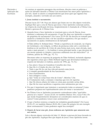Discussão e     Ao ensinar as seguintes passagens das escrituras, discuta como as palavras e
Aplicação das   ações do Salvador durante a Última Ceia mostraram Seu amor pelos Apóstolos e
Escrituras      por nós. Ajude os alunos a compreenderem que Jesus quer que sigamos Seu
                exemplo, amando e servindo uns aos outros.

                1. Jesus institui o sacramento.
                Discuta Lucas 22:7–30. Peça aos alunos que leiam em voz alta alguns versículos.
                Explique-lhes que a ceia de Páscoa que Jesus e Seus Apóstolos comeram juntos,
                na véspera da crucificação de Jesus, freqüentemente é chamada de a Última Ceia.
                Mostre a gravura de A Última Ceia.
                • Quando Jesus e Seus Apóstolos se reuniram para a ceia de Páscoa, Jesus
                  instituiu a ordenança do sacramento. O que Ele disse aos Apóstolos a respeito
                  do propósito do sacramento? (Ver Lucas 22:19–20. Ele deveria ser tomado para
                  ajudá-los a lembrá-los Dele e de Seu sacrifício expiatório.) De que modo o
                  sacramento os ajuda a lembrarem-se do Salvador?
                  O Élder Jeffrey R. Holland disse: “Desde a experiência do cenáculo, na véspera
                  do Getsêmani, e do Gólgota, os filhos da promessa estão sob o convênio de
                  lembrar-se do sacrifício de Cristo de uma forma mais nova, mais elevada, mais
                  santa e mais pessoal. (...) Se lembrar é nossa principal tarefa, o que devemos ter
                  em mente quando os simples e preciosos emblemas nos são oferecidos?” (A
                  Liahona, janeiro de 1996, pp. 74, 75.)
                  Discutam sobre as respostas da pergunta do Élder Holland, incluindo algumas
                  das seguintes coisas que o Élder Holland sugeriu que deveríamos lembrar a
                  respeito do Salvador (A Liahona, janeiro de 1996, pp. 75–76.)
                  a. Seu amor e força no Grandioso Conselho dos Céus.
                  b. Que Ele é o Criador do céu e da Terra.
                  c. Tudo o que Ele fez em Sua vida pré-mortal como Jeová.
                  d. A simples grandiosidade de Seu nascimento.
                  e. Seus ensinamentos.
                  f. Seus milagres e curas.
                  g. Que “todas as coisas boas vêm de Cristo”. (Morôni 7:24)
                  h. O tratamento rude, a rejeição e injustiça que teve de suportar.
                  i. Que Ele desceu abaixo de todas as coisas para ascender acima delas.
                  j. Que Ele fez esses sacrifícios e suportou esses sofrimentos por nós.
                • Por que é importante que tomemos o sacramento todas as semanas? Como
                  podemos preparar-nos espiritualmente antes de tomar o sacramento?
                • Na Última Ceia os Apóstolos novamente contenderam sobre “qual deles
                  parecia ser o maior”. (Lucas 22:24; ver também Mateus 18:1; Lucas 9:46.) De
                  que modo freqüentemente desejamos ser considerados maiores do que os
                  outros? Como podemos vencer esses sentimentos?
                • O que o Senhor ensinou a respeito da verdadeira grandiosidade? (Ver Lucas
                  22:25–27; ver também Mateus 20:25–28.) Como Ele próprio foi um exemplo
                  desse ensinamento? Como podemos seguir Seu exemplo?

                2. Depois de lavar seus pés, Jesus ordenou aos Apóstolos que amassem uns
                   aos outros.
                Leia e discuta alguns versículos de João 13. Mostre a gravura de Jesus lavando os
                pés dos Apóstolos. Explique-lhes que depois de Jesus e Seus Apóstolos terem


                                                                                                 95
 