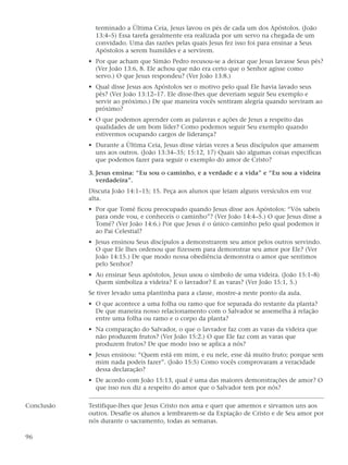 terminado a Última Ceia, Jesus lavou os pés de cada um dos Apóstolos. (João
              13:4–5) Essa tarefa geralmente era realizada por um servo na chegada de um
              convidado. Uma das razões pelas quais Jesus fez isso foi para ensinar a Seus
              Apóstolos a serem humildes e a servirem.
            • Por que acham que Simão Pedro recusou-se a deixar que Jesus lavasse Seus pés?
              (Ver João 13:6, 8. Ele achou que não era certo que o Senhor agisse como
              servo.) O que Jesus respondeu? (Ver João 13:8.)
            • Qual disse Jesus aos Apóstolos ser o motivo pelo qual Ele havia lavado seus
              pés? (Ver João 13:12–17. Ele disse-lhes que deveriam seguir Seu exemplo e
              servir ao próximo.) De que maneira vocês sentiram alegria quando serviram ao
              próximo?
            • O que podemos aprender com as palavras e ações de Jesus a respeito das
              qualidades de um bom líder? Como podemos seguir Seu exemplo quando
              estivermos ocupando cargos de liderança?
            • Durante a Última Ceia, Jesus disse várias vezes a Seus discípulos que amassem
              uns aos outros. (João 13:34–35; 15:12, 17) Quais são algumas coisas específicas
              que podemos fazer para seguir o exemplo do amor de Cristo?

            3. Jesus ensina: “Eu sou o caminho, e a verdade e a vida” e “Eu sou a videira
               verdadeira”.
            Discuta João 14:1–15; 15. Peça aos alunos que leiam alguns versículos em voz
            alta.
            • Por que Tomé ficou preocupado quando Jesus disse aos Apóstolos: “Vós sabeis
              para onde vou, e conheceis o caminho”? (Ver João 14:4–5.) O que Jesus disse a
              Tomé? (Ver João 14:6.) Por que Jesus é o único caminho pelo qual podemos ir
              ao Pai Celestial?
            • Jesus ensinou Seus discípulos a demonstrarem seu amor pelos outros servindo.
              O que Ele lhes ordenou que fizessem para demonstrar seu amor por Ele? (Ver
              João 14:15.) De que modo nossa obediência demonstra o amor que sentimos
              pelo Senhor?
            • Ao ensinar Seus apóstolos, Jesus usou o símbolo de uma videira. (João 15:1–8)
              Quem simboliza a videira? E o lavrador? E as varas? (Ver João 15:1, 5.)
            Se tiver levado uma plantinha para a classe, mostre-a neste ponto da aula.
            • O que acontece a uma folha ou ramo que for separada do restante da planta?
              De que maneira nosso relacionamento com o Salvador se assemelha à relação
              entre uma folha ou ramo e o corpo da planta?
            • Na comparação do Salvador, o que o lavrador faz com as varas da videira que
              não produzem frutos? (Ver João 15:2.) O que Ele faz com as varas que
              produzem frutos? De que modo isso se aplica a nós?
            • Jesus ensinou: “Quem está em mim, e eu nele, esse dá muito fruto; porque sem
              mim nada podeis fazer”. (João 15:5) Como vocês comprovaram a veracidade
              dessa declaração?
            • De acordo com João 15:13, qual é uma das maiores demonstrações de amor? O
              que isso nos diz a respeito do amor que o Salvador tem por nós?

Conclusão   Testifique-lhes que Jesus Cristo nos ama e quer que amemos e sirvamos uns aos
            outros. Desafie os alunos a lembrarem-se da Expiação de Cristo e de Seu amor por
            nós durante o sacramento, todas as semanas.

96
 