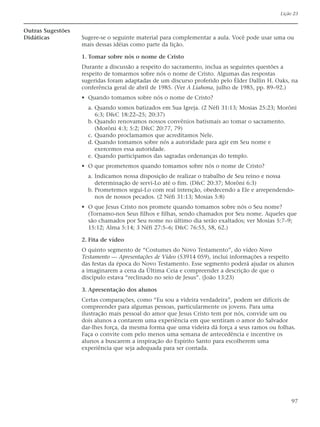 Lição 23


Outras Sugestões
Didáticas          Sugere-se o seguinte material para complementar a aula. Você pode usar uma ou
                   mais dessas idéias como parte da lição.

                   1. Tomar sobre nós o nome de Cristo
                   Durante a discussão a respeito do sacramento, inclua as seguintes questões a
                   respeito de tomarmos sobre nós o nome de Cristo. Algumas das respostas
                   sugeridas foram adaptadas de um discurso proferido pelo Élder Dallin H. Oaks, na
                   conferência geral de abril de 1985. (Ver A Liahona, julho de 1985, pp. 89–92.)
                   • Quando tomamos sobre nós o nome de Cristo?
                     a. Quando somos batizados em Sua Igreja. (2 Néfi 31:13; Mosias 25:23; Morôni
                        6:3; D&C 18:22–25; 20:37)
                     b. Quando renovamos nossos convênios batismais ao tomar o sacramento.
                        (Morôni 4:3; 5:2; D&C 20:77, 79)
                     c. Quando proclamamos que acreditamos Nele.
                     d. Quando tomamos sobre nós a autoridade para agir em Seu nome e
                        exercemos essa autoridade.
                     e. Quando participamos das sagradas ordenanças do templo.
                   • O que prometemos quando tomamos sobre nós o nome de Cristo?
                     a. Indicamos nossa disposição de realizar o trabalho de Seu reino e nossa
                        determinação de servi-Lo até o fim. (D&C 20:37; Morôni 6:3)
                     b. Prometemos segui-Lo com real intenção, obedecendo a Ele e arrependendo-
                        nos de nossos pecados. (2 Néfi 31:13; Mosias 5:8)
                   • O que Jesus Cristo nos promete quando tomamos sobre nós o Seu nome?
                     (Tornamo-nos Seus filhos e filhas, sendo chamados por Seu nome. Aqueles que
                     são chamados por Seu nome no último dia serão exaltados; ver Mosias 5:7–9;
                     15:12; Alma 5:14; 3 Néfi 27:5–6; D&C 76:55, 58, 62.)

                   2. Fita de vídeo
                   O quinto segmento de “Costumes do Novo Testamento”, do vídeo Novo
                   Testamento — Apresentações de Vídeo (53914 059), inclui informações a respeito
                   das festas da época do Novo Testamento. Esse segmento poderá ajudar os alunos
                   a imaginarem a cena da Última Ceia e compreender a descrição de que o
                   discípulo estava “reclinado no seio de Jesus”. (João 13:23)

                   3. Apresentação dos alunos
                   Certas comparações, como “Eu sou a videira verdadeira”, podem ser difíceis de
                   compreender para algumas pessoas, particularmente os jovens. Para uma
                   ilustração mais pessoal do amor que Jesus Cristo tem por nós, convide um ou
                   dois alunos a contarem uma experiência em que sentiram o amor do Salvador
                   dar-lhes força, da mesma forma que uma videira dá força a seus ramos ou folhas.
                   Faça o convite com pelo menos uma semana de antecedência e incentive os
                   alunos a buscarem a inspiração do Espírito Santo para escolherem uma
                   experiência que seja adequada para ser contada.




                                                                                                 97
 