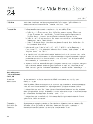 Lição
                                    “E a Vida Eterna É Esta”
24                                                                                        João 16–17

Objetivo          Incentivar os alunos a serem receptivos às influências do Espírito Santo e a
                  procurarem aproximar-se do Pai Celestial e de Jesus Cristo.

Preparação        1. Leia e pondere as seguintes escrituras e ore a respeito delas:
                    a. João 16:1–15. Jesus prepara Seus Apóstolos para os tempos difíceis que
                       viriam depois de Sua crucificação. Ensina-lhes a respeito da missão do
                       Espírito Santo e promete que receberão o dom do Espírito Santo.
                    b. João 16:16–33. Jesus prenuncia Sua morte e ressurreição e aconselha os
                       Apóstolos a terem “bom ânimo”.
                    c. João 17. Jesus profere a grandiosa oração em favor de Seus Apóstolos e de
                       todos os que Nele crêem.
                  2. Leitura adicional: João 14:16–31; 15:18–27; 3 Néfi 19:19–36; Doutrina e
                     Convênios 132:21–24; Guia para o Estudo das Escrituras, “Consolador”, p. 43;
                     “Espírito Santo”, pp. 73–74.
                  3. Se for utilizar a atividade motivadora, leve duas caixas de presente para a sala
                     de aula (ou desenhe duas caixas no quadro-negro.) Prepare duas tiras de papel
                     para colocar nas caixas durante a lição: com os dizeres Dom do Espírito Santo
                     em uma delas, e Vida Eterna na outra.
                  4. Sugestão didática: Além de orar para que possa ensinar com o Espírito, ore para
                     que os alunos possam aprender pelo Espírito e receber Sua confirmação da
                     veracidade do que for ensinado. (Ver Ensino — Não Há Maior Chamado, p. 13.)

Sugestão para o
Desenvolvimento
da Lição
Atividade         Se for adequado, utilize a seguinte atividade ou uma de sua escolha para
Motivadora        começar a lição.
                  Mostre para a classe as duas caixas de presente (ou desenhe-as no quadro-negro).
                  Peça aos alunos que falem sobre alguns presentes que gostariam de ganhar.
                  Explique-lhes que uma das caixas que você mostrou representa um dos maiores
                  dons que podemos receber nesta vida. A outra representa o que o Senhor chamou
                  de “o maior de todos os dons de Deus”. (D&C 14:7)
                  Explique-lhes que nesta lição os alunos descobrirão quais são esses dois dons e
                  aprenderão como recebê-los.

Discussão e       Ao ensinar as seguintes passagens das escrituras, discuta como as palavras do
Aplicação das     Salvador a Seus Apóstolos se aplicam a todos nós. Incentive os alunos a
Escrituras        contarem experiências que estejam relacionadas a esta lição.




98
 