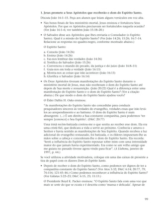1. Jesus promete a Seus Apóstolos que receberão o dom do Espírito Santo.
Discuta João 16:1–15. Peça aos alunos que leiam alguns versículos em voz alta.
• Nas horas finais de Seu ministério mortal, Jesus ensinou e fortaleceu Seus
  Apóstolos. Por que os Apóstolos precisavam ser fortalecidos naquela ocasião?
  (Ver João 16:1–6; ver também João 15:18–20.)
• O Salvador disse aos Apóstolos que lhes enviaria o Consolador (o Espírito
  Santo). Qual é a missão do Espírito Santo? (Ver João 14:26; 15:26; 16:7–14.
  Relacione as respostas no quadro-negro, conforme mostrado abaixo.)
  O Espírito Santo:
  a. Consola (João 14:26)
  b. Ensina (João 14:26)
  c. Faz-nos lembrar das verdades (João 14:26)
  d. Testifica do Salvador (João 15:26)
  e. Convenceu o mundo do pecado, da justiça e do juízo (João 16:8–11)
  f. Guia-nos em toda a verdade (João 16:13)
  g. Mostra-nos as coisas que irão acontecer (João 16:13)
  h. Glorifica o Salvador (João 16:14)
• Os Doze Apóstolos tiveram manifestações do Espírito Santo durante o
  ministério mortal de Jesus, mas não receberam o dom do Espírito Santo até
  depois de Sua morte e ressurreição. (João 20:22) Qual é a diferença entre uma
  manifestação do Espírito Santo e o dom do Espírito Santo? (Ver a citação
  abaixo.) De que modo o dom do Espírito Santo ajudou vocês?
  O Élder Dallin H. Oaks ensinou:
  “As manifestações do Espírito Santo são concedidas para conduzir
  pesquisadores sinceros às verdades do evangelho, verdades essas que irão levá-
  los ao arrependimento e ao batismo. O dom do Espírito Santo é mais
  abrangente. (...) É um direito a Sua constante companhia, para podermos ‘ter
  sempre [conosco] o Seu Espírito’. (D&C 20:77)
  Uma irmã recém-batizada contou-me o que sentiu ao receber esse dom. Ela era
  uma cristã fiel, que dedicara a vida a servir ao próximo. Conhecia e amava o
  Senhor e havia sentido as manifestações de Seu Espírito. Quando recebeu a luz
  adicional do evangelho restaurado, foi batizada, e os élderes impuseram-lhe as
  mãos sobre a cabeça e concederam-lhe o dom do Espírito Santo. Ela recorda:
  ‘Senti a influência do Espírito Santo repousar sobre mim com uma intensidade
  maior do que jamais havia experimentado. Era como se um velho amigo que
  me guiara no passado tivesse agora vindo para ficar”. (A Liahona, janeiro de
  1997, p. 64.)
Se você utilizou a atividade motivadora, coloque em uma das caixas de presente a
tira de papel com os dizeres Dom do Espírito Santo.
• Depois de receber o dom do Espírito Santo, como podemos ser dignos de ter a
  companhia constante do Espírito Santo? (Ver Atos 5:32; D&C 6:14; 20:77, 79;
  76:116; 121:45–46.) Como podemos reconhecer a influência do Espírito Santo?
  (Ver Gálatas 5:22–23; D&C 6:15, 23; 11:13.)
  O Presidente Boyd K. Packer ensinou: “O Espírito Santo fala com uma voz que
  mais se sente do que se escuta e é descrita como ‘mansa e delicada’. Apesar de




                                                                                 99
 