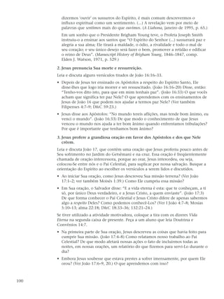 dizermos ‘ouvir’ os sussurros do Espírito, é mais comum descrevermos o
        influxo espiritual como um sentimento. (...) A revelação vem por meio de
        palavras que sentimos mais do que ouvimos. (A Liahona, janeiro de 1995, p. 65.)
        Em um sonho que o Presidente Brigham Young teve, o Profeta Joseph Smith
        instruiu-o a ensinar aos santos que “O Espírito do Senhor (...) sussurrará paz e
        alegria a sua alma; Ele tirará a maldade, o ódio, a rivalidade e todo o mal de
        seu coração; e seu único desejo será fazer o bem, promover a retidão e edificar
        o reino de Deus”. (Manuscript History of Brigham Young, 1846–1847, comp.
        Elden J. Watson, 1971, p. 529.)

      2. Jesus prenuncia Sua morte e ressurreição.
      Leia e discuta alguns versículos tirados de João 16:16–33.
      • Depois de Jesus ter ensinado os Apóstolos a respeito do Espírito Santo, Ele
        disse-lhes que logo iria morrer e ser ressuscitado. (João 16:16–20) Disse, então:
        “Tenho-vos dito isto, para que em mim tenhais paz”. (João 16:33) O que vocês
        acham que significa ter paz Nele? O que aprendemos com os ensinamentos de
        Jesus de João 16 que podem nos ajudar a termos paz Nele? (Ver também
        Filipenses 4:7–9; D&C 59:23.)
      • Jesus disse aos Apóstolos: “No mundo tereis aflições, mas tende bom ânimo, eu
        venci o mundo”. (João 16:33) De que modo o conhecimento de que Jesus
        venceu o mundo nos ajuda a ter bom ânimo quando enfrentamos tribulações?
        Por que é importante que tenhamos bom ânimo?

      3. Jesus profere a grandiosa oração em favor dos Apóstolos e dos que Nele
         crêem.
      Leia e discuta João 17, que contém uma oração que Jesus proferiu pouco antes de
      Seu sofrimento no Jardim do Getsêmani e na cruz. Essa oração é freqüentemente
      chamada de oração intercessora, porque ao orar, Jesus intercedeu, ou seja,
      colocou-Se entre nós e o Pai Celestial, para suplicar por nossa salvação. Busque a
      orientação do Espírito ao escolher os versículos a serem lidos e discutidos.
      • Ao iniciar Sua oração, como Jesus descreveu Sua missão terrena? (Ver João
        17:1–2; ver também Moisés 1:39.) Como Ele cumpriu essa missão?
      • Em Sua oração, o Salvador disse: “E a vida eterna é esta: que te conheçam, a ti
        só, por único Deus verdadeiro, e a Jesus Cristo, a quem enviaste”. (João 17:3)
        De que forma conhecer o Pai Celestial e Jesus Cristo difere de apenas sabermos
        algo a respeito Deles? Como podemos conhecê-Los? (Ver I João 4:7–8; Mosias
        5:10–13; alma 22:18; D&C 18:33–36; 132:21–24.)
      Se tiver utilizado a atividade motivadora, coloque a tira com os dizeres Vida
      Eterna na segunda caixa de presente. Peça a um aluno que leia Doutrina e
      Convênios 14:7.
      • Na primeira parte de Sua oração, Jesus descreveu as coisas que havia feito para
        cumprir Sua missão. (João 17:4–8) Como relatamos nosso trabalho ao Pai
        Celestial? De que modo afetará nossas ações o fato de incluirmos todas as
        noites, em nossas orações, um relatório do que fizemos para servi-Lo durante o
        dia?
      • Embora Jesus soubesse que estava prestes a sofrer imensamente, por quem Ele
        orou? (Ver João 17:6–9, 20.) O que aprendemos com isso?



100
 