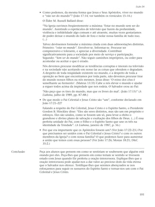 Lição 24

            • Como podemos, da mesma forma que Jesus e Seus Apóstolos, viver no mundo
              e “não ser do mundo”? (João 17:14; ver também os versículos 15–16.)
              O Élder M. Russell Ballard disse:
              “Na Igreja ouvimos freqüentemente a máxima: ‘Estar no mundo sem ser do
              mundo’. Assistindo a espetáculos de televisão que fazem da profanidade,
              violência e infidelidade algo comum e até atraente, muitas vezes gostaríamos
              de poder deixar o mundo do lado de fora e isolar nossa família de tudo isso.
              (...)
              Talvez devêssemos formular a máxima citada com duas admoestações distintas.
              Primeiro: “estar no mundo”. Envolver-se. Informar-se. Procurar ser
              compreensivo e tolerante, e apreciar a diversidade. Contribuir
              significativamente para a sociedade por meio de serviço e participação.
              Segundo: “Sem ser do mundo”. Não seguir caminhos impróprios, ou ceder para
              acomodar ou aceitar o que é errado.
              Nós devemos procurar modificar as tendências corruptas e imorais na televisão
              e na sociedade não aceitando em nosso lar as coisas que ofendem e degradam.
              A despeito de toda iniqüidade existente no mundo, e a despeito de toda a
              oposição ao bem que encontramos por toda parte, não devemos procurar tirar
              do mundo nossos filhos ou nós mesmos. Jesus disse: ‘O reino dos céus é
              semelhante ao fermento’. (Mateus 13:33) Cabe a nós elevar o mundo e ajudar
              a erguer todos acima da impiedade que nos rodeia. O Salvador orou ao Pai:
              ‘Não peço que os tires do mundo, mas que os livres do mal’. (João 17:15)” (A
              Liahona, julho de 1989, pp. 87–88.)
            • De que modo o Pai Celestial e Jesus Cristo são “um”, conforme declarado em
              João 17:21–22?
              Falando a respeito do Pai Celestial, Jesus Cristo e o Espírito Santo, o Presidente
              Gordon B. Hinckley disse: “Eles são seres distintos, mas são um em propósito e
              esforços. Eles são unidos, como se fossem um só, para levar a efeito o
              grandioso e divino plano de salvação e exaltação dos filhos de Deus. (...) É essa
              perfeita unidade do Pai, com o Filho e o Espírito Santo que une os três na
              identidade da Trindade”. (A Liahona, janeiro de 1987, p. 56.)
            • Por que era importante que os Apóstolos fossem um? (Ver João 17:22–23.) Por
              que precisamos ser unidos com o Pai Celestial e Jesus Cristo? e com os outros
              membros da Igreja? e com nossa família? O que podemos fazer para aumentar
              a união que temos com essas pessoas? (Ver João 17:26; Mosias 18:21; D&C
              35:2.)

Conclusão   Peça aos alunos que pensem em como se sentiriam se soubessem que alguém está
            orando por eles. Peça-lhes que pensem em como teriam se sentido se tivessem
            estado com Jesus quando Ele proferiu a oração intercessora. Explique-lhes que a
            oração intercessora pode ajudar-nos a dar valor ao precioso dom da vida eterna
            que o Salvador nos oferece. Testifique-lhes que seremos abençoados se nos
            esforçarmos para seguir os sussurros do Espírito Santo e tornar-nos um com o Pai
            Celestial e Jesus Cristo.




                                                                                            101
 