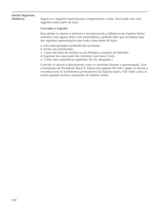 Outras Sugestões
Didáticas          Sugere-se o seguinte material para complementar a aula. Você pode usar esta
                   sugestão como parte da lição.

                   Convidar o Espírito
                   Para ajudar os alunos a sentirem e reconhecerem a influência do Espírito Santo,
                   converse com alguns deles com antecedência, pedindo-lhes que escolham uma
                   das seguintes apresentações que farão como parte da lição:
                   a. Leia uma passagem preferida das escrituras.
                   b. Preste seu testemunho.
                   c. Cante um hino do hinário ou da Primária a respeito do Salvador.
                   d. Expresse Seu amor pelo Pai Celestial e por Jesus Cristo.
                   e. Conte uma experiência espiritual. (Se for adequado.)
                   Convide os alunos a descreverem como se sentiram durante a apresentação. Leia
                   a declaração do Presidente Boyd K. Packer das páginas 99–100 e ajude os alunos a
                   reconhecerem os sentimentos provenientes do Espírito Santo. Fale sobre como se
                   sentiu quando recebeu orientação do Espírito Santo.




102
 