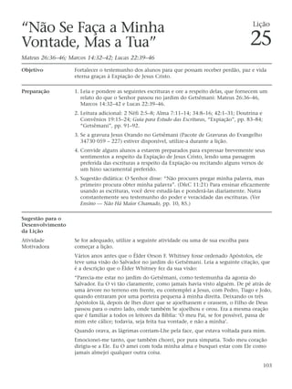 “Não Se Faça a Minha                                                                          Lição

Vontade, Mas a Tua”                                                                           25
Mateus 26:36–46; Marcos 14:32–42; Lucas 22:39–46

Objetivo           Fortalecer o testemunho dos alunos para que possam receber perdão, paz e vida
                   eterna graças à Expiação de Jesus Cristo.

Preparação         1. Leia e pondere as seguintes escrituras e ore a respeito delas, que fornecem um
                      relato do que o Senhor passou no jardim do Getsêmani: Mateus 26:36–46,
                      Marcos 14:32–42 e Lucas 22:39–46.
                   2. Leitura adicional: 2 Néfi 2:5–8; Alma 7:11–14; 34:8–16; 42:1–31; Doutrina e
                      Convênios 19:15–24; Guia para Estudo das Escrituras, “Expiação”, pp. 83–84;
                      “Getsêmani”, pp. 91–92.
                   3. Se a gravura Jesus Orando no Getsêmani (Pacote de Gravuras do Evangelho
                      34730 059 – 227) estiver disponível, utilize-a durante a lição.
                   4. Convide alguns alunos a estarem preparados para expressar brevemente seus
                      sentimentos a respeito da Expiação de Jesus Cristo, lendo uma passagem
                      preferida das escrituras a respeito da Expiação ou recitando alguns versos de
                      um hino sacramental preferido.
                   5. Sugestão didática: O Senhor disse: “Não procures pregar minha palavra, mas
                      primeiro procura obter minha palavra”. (D&C 11:21) Para ensinar eficazmente
                      usando as escrituras, você deve estudá-las e ponderá-las diariamente. Nutra
                      constantemente seu testemunho do poder e veracidade das escrituras. (Ver
                      Ensino — Não Há Maior Chamado, pp. 10, 85.)

Sugestão para o
Desenvolvimento
da Lição
Atividade          Se for adequado, utilize a seguinte atividade ou uma de sua escolha para
Motivadora         começar a lição.
                   Vários anos antes que o Élder Orson F. Whitney fosse ordenado Apóstolos, ele
                   teve uma visão do Salvador no jardim do Getsêmani. Leia a seguinte citação, que
                   é a descrição que o Élder Whitney fez da sua visão:
                   “Parecia-me estar no jardim do Getsêmani, como testemunha da agonia do
                   Salvador. Eu O vi tão claramente, como jamais havia visto alguém. De pé atrás de
                   uma árvore no terreno em frente, eu contemplei a Jesus, com Pedro, Tiago e João,
                   quando entraram por uma porteira pequena à minha direita. Deixando os três
                   Apóstolos lá, depois de lhes dizer que se ajoelhassem e orassem, o Filho de Deus
                   passou para o outro lado, onde também Se ajoelhou e orou. Era a mesma oração
                   que é familiar a todos os leitores da Bíblia: ‘Ó meu Pai, se for possível, passa de
                   mim este cálice; todavia, seja feita tua vontade, e não a minha’.
                   Quando orava, as lágrimas corriam-Lhe pela face, que estava voltada para mim.
                   Emocionei-me tanto, que também chorei, por pura simpatia. Todo meu coração
                   dirigiu-se a Ele. Eu O amei com toda minha alma e busquei estar com Ele como
                   jamais almejei qualquer outra coisa.

                                                                                                    103
 