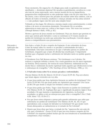 Nesse momento, Ele ergueu-Se e Se dirigiu para onde os apóstolos estavam
                ajoelhados — dormiram depressa! Ele sacudiu-os gentilmente, acordou-os e com
                um tom de terna reprovação, sem a menor mostra de ira ou impaciência,
                perguntou-lhes simplesmente se não poderiam vigiar com Ele por uma hora. Lá
                Ele estava, com o terrível peso dos pecados do mundo sobre Seus ombros, com as
                aflições de todos os homens, mulheres e crianças atiradas em Sua alma sensível
                — e não podiam vigiar com Ele nem uma simples hora!
                Voltando ao Seu lugar, Ele ofereceu a mesma oração como anteriormente; e então
                voltou e de novo os encontrou dormindo. Novamente Ele os acordou,
                admoestou-os mais uma vez, voltou a Seu lugar e orou. Três vezes isso ocorreu.”
                (Through Memory’s Halls, 1930, p. 82.)
                Mostre a gravura de Jesus orando no Getsêmani. Peça aos alunos que pensem no
                amor que sentem pelo Salvador e como se sentiriam se O vissem orando no
                jardim do Getsêmani na noite que antecedeu Sua crucificação. Convide alguns
                alunos a compartilharem seus pensamentos.

Discussão e     Esta lição e a lição 26 são a respeito da Expiação: O ato voluntário de Jesus
Aplicação das   Cristo de tomar sobre Si a morte e os pecados e enfermidades de toda a
Escrituras      humanidade. Esta lição concentra-se no que o Salvador passou no jardim do
                Getsêmani, enquanto que a lição 26 aborda Sua crucificação. É importante
                lembrar que a Expiação inclui o sofrimento do Salvador tanto no jardim quanto
                na cruz.
                O Presidente Ezra Taft Benson ensinou: “No Getsêmani e no Calvário, Ele
                realizou a expiação infinita e eterna. Foi o mais grandioso ato de amor registrado
                na história. Dessa maneira, Ele tornou-Se nosso Redentor, redimindo-nos da
                morte física e redimindo da morte espiritual todos aqueles que obedecerem às leis
                e ordenanças do evangelho.” (The Teachings of Ezra Taft Benson, 1988, p. 14.)

                1. O Salvador toma sobre Si os nossos pecados e enfermidades.
                Discuta Mateus 26:36–46; Marcos 14:32–42 e Lucas 22:39–46. Peça aos alunos
                que leiam alguns versículos em voz alta.
                • O que Jesus pediu que Seus Apóstolos fizessem no jardim do Getsêmani? (Ver
                  Lucas 22:39–40.) Por que Jesus pediu aos Apóstolos que orassem? (Ver Lucas
                  22:40.) De que modo a oração nos fortalece contra a tentação?
                • O que Jesus pediu que Pedro, Tiago e João fizessem no jardim do Getsêmani?
                  (Ver Mateus 26:38, 41. Explique-lhes que o significado da palavra vigiar é ficar
                  acordado.) De que maneira o mandamento de vigiarmos, ou ficarmos
                  acordados, se aplica a nós ao esforçar-nos para viver o evangelho? (Ver 2 Néfi
                  4:28; Alma 7:22; 32:26–27.)
                • Por que Jesus estava disposto a passar pelo grande sofrimento que sabia que
                  enfrentaria no jardim do Getsêmani? (Ver Mateus 26:39, 42, 44.) O que
                  aprendemos com a oração do Salvador no Getsêmani? De que modo vocês
                  foram abençoados ao submeterem-se à vontade do Pai Celestial?
                • Depois que Jesus disse que faria a vontade do Pai, “apareceu-lhe um anjo do
                  céu, que o fortalecia”. (Lucas 22:43) O que isso nos ensina a respeito do Pai
                  Celestial? (As respostas podem incluir que Ele nos fortalecerá se humildemente
                  cumprirmos a Sua vontade.)



104
 