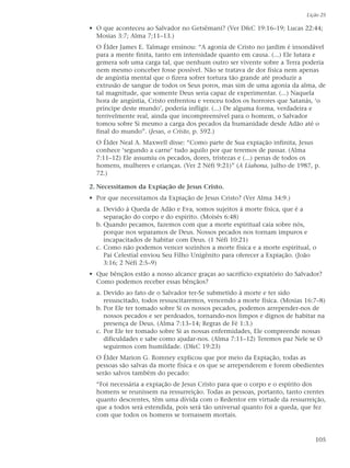 Lição 25

• O que aconteceu ao Salvador no Getsêmani? (Ver D&C 19:16–19; Lucas 22:44;
  Mosias 3:7; Alma 7;11–13.)
  O Élder James E. Talmage ensinou: “A agonia de Cristo no jardim é insondável
  para a mente finita, tanto em intensidade quanto em causa. (...) Ele lutara e
  gemera sob uma carga tal, que nenhum outro ser vivente sobre a Terra poderia
  nem mesmo conceber fosse possível. Não se tratava de dor física nem apenas
  de angústia mental que o fizera sofrer tortura tão grande até produzir a
  extrusão de sangue de todos os Seus poros, mas sim de uma agonia da alma, de
  tal magnitude, que somente Deus seria capaz de experimentar. (...) Naquela
  hora de angústia, Cristo enfrentou e venceu todos os horrores que Satanás, ‘o
  príncipe deste mundo’, poderia infligir. (...) De alguma forma, verdadeira e
  terrivelmente real, ainda que incompreensível para o homem, o Salvador
  tomou sobre Si mesmo a carga dos pecados da humanidade desde Adão até o
  final do mundo”. (Jesus, o Cristo, p. 592.)
  O Élder Neal A. Maxwell disse: “Como parte de Sua expiação infinita, Jesus
  conhece ‘segundo a carne’ tudo aquilo por que teremos de passar. (Alma
  7:11–12) Ele assumiu os pecados, dores, tristezas e (...) penas de todos os
  homens, mulheres e crianças. (Ver 2 Néfi 9:21)” (A Liahona, julho de 1987, p.
  72.)

2. Necessitamos da Expiação de Jesus Cristo.
• Por que necessitamos da Expiação de Jesus Cristo? (Ver Alma 34:9.)
  a. Devido à Queda de Adão e Eva, somos sujeitos à morte física, que é a
     separação do corpo e do espírito. (Moisés 6:48)
  b. Quando pecamos, fazemos com que a morte espiritual caia sobre nós,
     porque nos separamos de Deus. Nossos pecados nos tornam impuros e
     incapacitados de habitar com Deus. (1 Néfi 10:21)
  c. Como não podemos vencer sozinhos a morte física e a morte espiritual, o
     Pai Celestial enviou Seu Filho Unigênito para oferecer a Expiação. (João
     3:16; 2 Néfi 2:5–9)
• Que bênçãos estão a nosso alcance graças ao sacrifício expiatório do Salvador?
  Como podemos receber essas bênçãos?
  a. Devido ao fato de o Salvador ter-Se submetido à morte e ter sido
     ressuscitado, todos ressuscitaremos, vencendo a morte física. (Mosias 16:7–8)
  b. Por Ele ter tomado sobre Si os nossos pecados, podemos arrepender-nos de
     nossos pecados e ser perdoados, tornando-nos limpos e dignos de habitar na
     presença de Deus. (Alma 7:13–14; Regras de Fé 1:3.)
  c. Por Ele ter tomado sobre Si as nossas enfermidades, Ele compreende nossas
     dificuldades e sabe como ajudar-nos. (Alma 7:11–12) Teremos paz Nele se O
     seguirmos com humildade. (D&C 19:23)
  O Élder Marion G. Romney explicou que por meio da Expiação, todas as
  pessoas são salvas da morte física e os que se arrependerem e forem obedientes
  serão salvos também do pecado:
  “Foi necessária a expiação de Jesus Cristo para que o corpo e o espírito dos
  homens se reunissem na ressurreição. Todas as pessoas, portanto, tanto crentes
  quanto descrentes, têm uma dívida com o Redentor em virtude da ressurreição,
  que a todos será estendida, pois será tão universal quanto foi a queda, que fez
  com que todos os homens se tornassem mortais.



                                                                              105
 