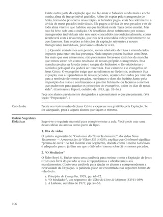 Existe outra parte da expiação que me faz amar o Salvador ainda mais e enche
                     minha alma de inexprimível gratidão. Além de expiar pela transgressão de
                     Adão, tornando possível a ressurreição, o Salvador pagou com Seu sofrimento a
                     dívida de meus pecados individuais. Ele pagou a dívida de seus pecados e os de
                     toda alma vivente que habitou ou que habitará nesta Terra como mortal. Mas
                     isso foi feito sob uma condição. Os benefícios desse sofrimento por nossas
                     transgressões individuais não nos serão concedidos incondicionalmente, como
                     acontecerá com a ressurreição, que nos será concedida independentemente do
                     que fizermos. Para receber as bênçãos da expiação referentes a nossas
                     transgressões individuais, precisamos obedecer à lei.
                     (...) Quando cometemos um pecado, somos afastados de Deus e considerados
                     impuros para estar em Sua presença. Nada impuro poderá habitar com Deus.
                     Por mais que nos esforcemos, não poderemos livrar-nos sozinhos da mancha
                     que temos sobre nós como resultado de nossas próprias transgressões. Essa
                     mancha precisa ser lavada com o sangue do Redentor, e Ele estabeleceu o
                     caminho pelo qual ela poderá ser removida. Esse caminho é o evangelho de
                     Jesus Cristo. O evangelho exige que acreditemos no Redentor, aceitemos Sua
                     expiação, nos arrependamos de nossos pecados, sejamos batizados por imersão
                     para a remissão de nossos pecados, recebamos o dom do Espírito Santo pela
                     imposição das mãos e continuemos a guardar fielmente ou façamos o melhor
                     que pudermos para guardar os princípios do evangelho, todos os dias de nossa
                     vida”. (Conference Report, outubro de 1953, pp. 35–36.)
                   Peça aos alunos previamente designados a apresentarem o que prepararam. (Ver
                   seção “Preparação”. )

Conclusão          Preste seu testemunho de Jesus Cristo e expresse sua gratidão pela Expiação. Se
                   for adequado, peça a alguns alunos que façam o mesmo.

Outras Sugestões
Didáticas          Sugere-se o seguinte material para complementar a aula. Você pode usar uma
                   dessas idéias ou ambas como parte da lição.

                   1. Fita de vídeo
                   O quinto segmento de “Costumes do Novo Testamento”, do vídeo Novo
                   Testamento — Apresentações de Vídeo (53914 059), explica que Getsêmani significa
                   “prensa de oliva”. Se for mostrar esse segmento, discuta como o nome Getsêmani
                   é adequado para o jardim em que o Salvador tomou sobre Si os nossos pecados.

                   2. “O Mediador”
                   O Élder Boyd K. Packer usou uma parábola para ensinar como a Expiação de Jesus
                   Cristo nos livra do pecado se nos arrependermos e obedecermos aos
                   mandamentos. Conte essa parábola para ajudar os alunos a compreenderem a
                   necessidade da Expiação. A parábola pode ser encontrada nas seguintes fontes de
                   referência:
                     a. Princípios do Evangelho, 1978, pp. 68–72.
                     b. “O Mediador”, um segmento do Vídeo do Livro de Mórmon (53911 059)
                     c. A Liahona, outubro de 1977, pp. 54–56.




106
 
