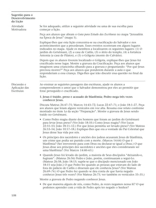 Sugestão para o
Desenvolvimento
da Lição
Atividade         Se for adequado, utilize a seguinte atividade ou uma de sua escolha para
Motivadora        começar a lição.
                  Peça aos alunos que abram o Guia para Estudo das Escrituras no mapa “Jerusalém
                  na Época de Jesus” (mapa 5).
                  Explique-lhes que esta lição concentra-se na crucificação do Salvador e nos
                  acontecimentos que a precederam. Esses eventos ocorreram em alguns lugares
                  indicados no mapa. Ajude os membros a localizarem os seguintes lugares: (1) O
                  jardim do Getsêmani, (2) a casa de Caifás, (3) o átrio do templo, (4) a fortaleza
                  Antonia (a casa de Pilatos), e (5) o Gólgota (monte do Calvário).
                  Depois que os alunos tiverem localizado o Gólgota, explique-lhes que Jesus foi
                  crucificado nesse lugar. Mostre a gravura da Crucificação. Peça aos alunos que
                  imaginem uma criancinha olhando para a gravura e perguntando: “Por que Jesus
                  precisou morrer?” Peça aos alunos que ponderem durante a aula o que
                  responderiam a essa criança. Diga-lhes que irão discutir essa questão no final da
                  lição.

Discussão e       Ao ensinar as seguintes passagens das escrituras, ajude os alunos a
Aplicação das     compreenderem o amor que o Salvador demonstrou por eles ao permitir que
Escrituras        fosse perseguido e crucificado.

                  1. Jesus é traído, preso e acusado de blasfêmia; Pedro nega três vezes
                     conhecer Jesus.
                  Discuta Mateus 26:47–75; Marcos 14:43–72; Lucas 22:47–71; e João 18:1–27. Peça
                  aos alunos que leiam alguns versículos em voz alta. Resuma esse relato conforme
                  mostrado no item 1a da seção “Preparação”. Mostre a gravura de Jesus sendo
                  traído no Getsêmani.
                  • Como Pedro reagiu diante dos homens que foram ao jardim do Getsêmani
                    para levar Jesus preso? (Ver João 18:10.) Como Jesus reagiu? (Ver Lucas
                    22:51–53; João 18:11–12.) Por que Jesus permitiu ser levado preso? (Ver Mateus
                    26:53–54; João 10:17–18.) Explique-lhes que era a vontade do Pai Celestial que
                    Jesus desse Sua vida por nós.
                  • Os príncipes dos sacerdotes e anciões dos judeus acusaram Jesus de blasfêmia,
                    um crime que podia ser punido com a morte. (Marcos 14:64) O que é
                    blasfêmia? (Ser irreverente para com Deus ou declarar-se igual a Deus.) O que
                    Jesus disse aos príncipes dos sacerdotes e anciões que eles consideraram ser
                    uma blasfêmia? (Ver Marcos 14:60–63.)
                  • Quando Jesus foi levado do jardim, a maioria de Seus discípulos “deixando-o,
                    fugiram”. (Mateus 26:56) Pedro e João, porém, continuaram a segui-Lo.
                    (Mateus 26:58; João 18:15; supõe-se que o discípulo mencionado em João
                    18:15 seja João.) O que Pedro fez quando as pessoas que estavam do lado de
                    fora do palácio de Caifás e disseram que ele conhecia Jesus? (Ver Mateus
                    26:69–74.) O que Pedro fez quando se deu conta de que havia negado
                    conhecer Jesus três vezes? (Ver Mateus 26:75; ver também os versículos 33–35.)
                  Mostre a gravura de Pedro negando conhecer Jesus.
                  • De que maneira alguns de nós, como Pedro, às vezes negamos nossa fé? O que
                    podemos aprender com a vida de Pedro após ter negado o Senhor?

108
 