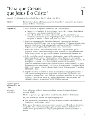 “Para que Creiais                                                                                  Lição

que Jesus É o Cristo”
Isaías 61:1–3; Tradução de Joseph Smith, Lucas 3:4–11; João 1:1–14; 20:31
                                                                                                   1
Objetivo              Incentivar os alunos a fortalecerem seu testemunho de Jesus Cristo por meio do
                      estudo do Novo Testamento.

Preparação            1. Leia e pondere as seguintes escrituras e ore a respeito delas:
                         a. Isaías 61:1–3; Tradução de Joseph Smith, Lucas 3:4–11. Isaías e João Batista
                            profetizam a respeito da missão do Salvador.
                         b. João 1:1–14; 20:31. O Apóstolo João testifica que Jesus Cristo é “a luz
                            verdadeira”. Ele declara que o propósito pelo qual escreveu seu testemunho
                            foi ajudar as pessoas a crerem “que Jesus é o Cristo”.
                      2. Providencie um exemplar do Guia de Estudo do Aluno do Curso do Novo
                         Testamento (35682 059) para cada pessoa de sua classe. (A ala deve receber esses
                         guias de estudo como parte da requisição curricular anual. Um membro do
                         bispado deve entregá-los à presidência da Escola Dominical.)
                      3. Se você for utilizar a atividade motivadora, peça a alguns alunos que se
                         preparem para ler ou resumir uma passagem preferida do Novo Testamento e
                         explicar brevemente por que consideram essa passagem inspiradora ou útil.
                      4. Se for possível conseguir as gravuras relacionadas a seguir, utilize-as durante a
                         lição: Isaías Escreve sobre o Nascimento de Cristo (Pacote de Gravuras do
                         Evangelho 34730 059 – 13) e João Pregando no Deserto (Pacote de Gravuras do
                         Evangelho 34730 059 – 207). Se for utilizar a atividade motivadora,
                         providencie também diversas gravuras que mostrem acontecimentos do Novo
                         Testamento como Jesus Cura o Cego (Pacote de Gravuras do Evangelho 34730
                         059 – 213) e Maria e o Senhor Ressuscitado (Pacote de Gravuras do Evangelho
                         34730 059 – 233).
                      5. Sugestão didática: Incentive os alunos a cumprirem a designação de leitura a
                         cada semana e irem para a aula preparados para discutir o que leram. Essa
                         preparação irá ajudá-los a fazer com que a promessa do Senhor de que “aquele
                         que prega e aquele que recebe se compreendem um ao outro e ambos são
                         edificados e juntos se regozijam” (D&C 50:22) se cumpra.

Sugestão para a
Apresentação da
Lição
Atividade             Se for adequado, utilize a seguinte atividade ou uma de sua escolha para
Motivadora            começar a lição.
                      Mostre as gravuras que representam acontecimentos do Novo Testamento.
                      Peça aos alunos que pensem nas seguintes perguntas:
                      • Que histórias ou ensinamentos do Novo Testamento foram particularmente
                        inspiradores ou úteis para vocês?
                      Deixe que a classe pense por um momento e depois convide cada um dos alunos
                      designados a ler ou resumir sua passagem predileta do Novo Testamento. Se
                      outros alunos quiserem relatar sua passagem preferida, permita que alguns o
                      façam.

                                                                                                           1
 