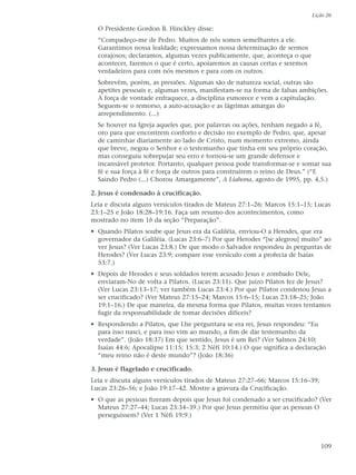 Lição 26

  O Presidente Gordon B. Hinckley disse:
  “Compadeço-me de Pedro. Muitos de nós somos semelhantes a ele.
  Garantimos nossa lealdade; expressamos nossa determinação de sermos
  corajosos; declaramos, algumas vezes publicamente, que, aconteça o que
  acontecer, faremos o que é certo, apoiaremos as causas certas e seremos
  verdadeiros para com nós mesmos e para com os outros.
  Sobrevêm, porém, as pressões. Algumas são de natureza social, outras são
  apetites pessoais e, algumas vezes, manifestam-se na forma de falsas ambições.
  A força de vontade enfraquece, a disciplina esmorece e vem a capitulação.
  Seguem-se o remorso, a auto-acusação e as lágrimas amargas do
  arrependimento. (...)
  Se houver na Igreja aqueles que, por palavras ou ações, tenham negado a fé,
  oro para que encontrem conforto e decisão no exemplo de Pedro, que, apesar
  de caminhar diariamente ao lado de Cristo, num momento extremo, ainda
  que breve, negou o Senhor e o testemunho que tinha em seu próprio coração,
  mas conseguiu sobrepujar seu erro e tornou-se um grande defensor e
  incansável protetor. Portanto, qualquer pessoa pode transformar-se e somar sua
  fé e sua força à fé e força de outros para construírem o reino de Deus.” (“E
  Saindo Pedro (...) Chorou Amargamente”, A Liahona, agosto de 1995, pp. 4,5.)

2. Jesus é condenado à crucificação.
Leia e discuta alguns versículos tirados de Mateus 27:1–26; Marcos 15:1–15; Lucas
23:1–25 e João 18:28–19:16. Faça um resumo dos acontecimentos, como
mostrado no item 1b da seção “Preparação”.
• Quando Pilatos soube que Jesus era da Galiléia, enviou-O a Herodes, que era
  governador da Galiléia. (Lucas 23:6–7) Por que Herodes “[se alegrou] muito” ao
  ver Jesus? (Ver Lucas 23:8.) De que modo o Salvador respondeu às perguntas de
  Herodes? (Ver Lucas 23:9; compare esse versículo com a profecia de Isaías
  53:7.)
• Depois de Herodes e seus soldados terem acusado Jesus e zombado Dele,
  enviaram-No de volta a Pilatos. (Lucas 23:11). Que juízo Pilatos fez de Jesus?
  (Ver Lucas 23:13–17; ver também Lucas 23:4.) Por que Pilatos condenou Jesus a
  ser crucificado? (Ver Mateus 27:15–24; Marcos 15:6–15; Lucas 23:18–25; João
  19:1–16.) De que maneira, da mesma forma que Pilatos, muitas vezes tentamos
  fugir da responsabilidade de tomar decisões difíceis?
• Respondendo a Pilatos, que Lhe perguntara se era rei, Jesus respondeu: “Eu
  para isso nasci, e para isso vim ao mundo, a fim de dar testemunho da
  verdade”. (João 18:37) Em que sentido, Jesus é um Rei? (Ver Salmos 24:10;
  Isaías 44:6; Apocalipse 11:15; 15:3; 2 Néfi 10:14.) O que significa a declaração
  “meu reino não é deste mundo”? (João 18:36)

3. Jesus é flagelado e crucificado.
Leia e discuta alguns versículos tirados de Mateus 27:27–66; Marcos 15:16–39;
Lucas 23:26–56; e João 19:17–42. Mostre a gravura da Crucificação.
• O que as pessoas fizeram depois que Jesus foi condenado a ser crucificado? (Ver
  Mateus 27:27–44; Lucas 23:34–39.) Por que Jesus permitiu que as pessoas O
  perseguissem? (Ver 1 Néfi 19:9.)



                                                                                109
 