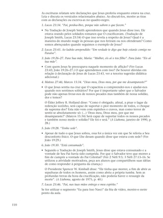 As escrituras relatam sete declarações que Jesus proferiu enquanto estava na cruz.
      Leia e discuta os versículos relacionados abaixo. Ao discuti-los, mostre as tiras
      com as declarações ou escreva-as no quadro-negro.
      1. Lucas 23:34. “Pai, perdoa-lhes, porque não sabem o que fazem.”
      • Na Tradução de Joseph Smith aprendemos que quando Jesus disse isso, Ele
        estava orando pelos soldados romanos que O crucificavam. (Tradução de
        Joseph Smith, Lucas 23:34) O que isso revela a respeito de Jesus? Qual é a
        maneira do mundo reagir às pessoas que nos feriram ou nos ofenderam? Como
        somos abençoados quando seguimos o exemplo de Jesus?
      2. Lucas 23:43. Ao ladrão arrependido: “Em verdade te digo que hoje estarás comigo no
         Paraíso”.
      3. João 19:26–27. Para Sua mãe, Maria: “Mulher, eis aí o teu filho”. Para João: “Eis aí
         tua mãe”.
      • Com quem Jesus Se preocupava naquele momento de aflição? (Ver Lucas
        23:43; João 19:26–27.) O que aprendemos com isso? (Se houver dúvidas em
        relação à declaração de Jesus de Lucas 23:43, ver a terceira sugestão didática
        adicional.)
      4. Mateus 27:46; Marcos 15:34. “Deus meu, Deus meu, por que me desamparaste?”
      • O que Jesus sentiu na cruz que O capacitou a compreender-nos e ajudar-nos
        quando nos sentimos solitários? Por que é importante saber que o Salvador
        pode não apenas livrar-nos de nossos pecados mas também de nossa solidão,
        dor e temor?
        O Élder Jeffrey R. Holland disse: “Como é obrigado, afinal, a pisar o lagar da
        redenção sozinho, será capaz de suportar o pior momento de todos, o choque
        da suprema dor? Esta não vem com espinhos e cravos, mas como terror de
        sentir-se absolutamente só: (...) ‘Deus meu, Deus meu, por que me
        desamparaste?’ (Marcos 15:34) Será capaz de suportar todos os nossos pecados
        e também nosso medo e solidão? Ele foi e será.” (A Liahona, janeiro de 1990, p.
        28.)
      5. João 19:28. “Tenho sede”.
      • Apesar de tudo o que Jesus sofreu, essa foi a única vez em que Se referiu a Seu
        desconforto físico. O que Lhe deram quando disse que estava com sede? (Ver
        João 19:29.)
      6. João 19:30. “Está consumado”.
      • Segundo a Tradução de Joseph Smith, Jesus disse que estava consumado e a
        vontade de Seu Pai havia sido cumprida. Por que o Salvador teve que morrer a
        fim de cumprir a vontade do Pai Celestial? (Ver 2 Néfi 9:5; 3 Néfi 27:13–16. Se
        utilizou a atividade motivadora, peça aos alunos que compartilhem suas idéias
        de como responder à pergunta da criança.)
        O Presidente Spencer W. Kimball disse: “Ele tinha que morrer, a fim de abrir as
        sepulturas de todos os homens, assim como abriu a própria tumba. Sem as
        profundas trevas da hora da crucificação, não poderia haver o ressurgir da
        morte”. (A Liahona, agosto de 1975, p. 40.)
      7. Lucas 23:46. “Pai, nas tuas mãos entrego o meu espírito.”
      Se for utilizar o segmento “Eu para Isso Nasci” da fita de vídeo, mostre-o neste
      ponto da aula.



110
 