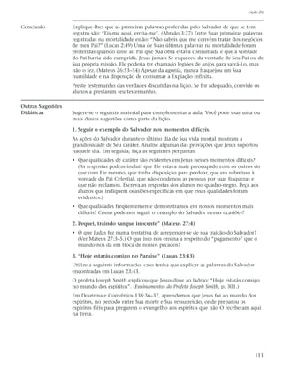 Lição 26


Conclusão          Explique-lhes que as primeiras palavras proferidas pelo Salvador de que se tem
                   registro são: “Eis-me aqui, envia-me”. (Abraão 3:27) Entre Suas primeiras palavras
                   registradas na mortalidade estão: “Não sabeis que me convém tratar dos negócios
                   de meu Pai?” (Lucas 2:49) Uma de Suas últimas palavras na mortalidade foram
                   proferidas quando disse ao Pai que Sua obra estava consumada e que a vontade
                   do Pai havia sido cumprida. Jesus jamais Se esqueceu da vontade de Seu Pai ou de
                   Sua própria missão. Ele poderia ter chamado legiões de anjos para salvá-Lo, mas
                   não o fez. (Mateus 26:53–54) Apesar da agonia, nunca fraquejou em Sua
                   humildade e na disposição de consumar a Expiação infinita.
                   Preste testemunho das verdades discutidas na lição. Se for adequado, convide os
                   alunos a prestarem seu testemunho.

Outras Sugestões
Didáticas          Sugere-se o seguinte material para complementar a aula. Você pode usar uma ou
                   mais dessas sugestões como parte da lição.

                   1. Seguir o exemplo do Salvador nos momentos difíceis.
                   As ações do Salvador durante o último dia de Sua vida mortal mostram a
                   grandiosidade de Seu caráter. Analise algumas das provações que Jesus suportou
                   naquele dia. Em seguida, faça as seguintes perguntas:
                   • Que qualidades de caráter são evidentes em Jesus nesses momentos difíceis?
                     (As respostas podem incluir que Ele estava mais preocupado com os outros do
                     que com Ele mesmo, que tinha disposição para perdoar, que era submisso à
                     vontade do Pai Celestial, que não condenou as pessoas por suas fraquezas e
                     que não reclamou. Escreva as respostas dos alunos no quadro-negro. Peça aos
                     alunos que indiquem ocasiões específicas em que essas qualidades foram
                     evidentes.)
                   • Que qualidades freqüentemente demonstramos em nossos momentos mais
                     difíceis? Como podemos seguir o exemplo do Salvador nessas ocasiões?

                   2. Pequei, traindo sangue inocente” (Mateus 27:4)
                   • O que Judas fez numa tentativa de arrepender-se de sua traição do Salvador?
                     (Ver Mateus 27:3–5.) O que isso nos ensina a respeito do “pagamento” que o
                     mundo nos dá em troca de nossos pecados?

                   3. “Hoje estarás comigo no Paraíso” (Lucas 23:43)
                   Utilize a seguinte informação, caso tenha que explicar as palavras do Salvador
                   encontradas em Lucas 23:43.
                   O profeta Joseph Smith explicou que Jesus disse ao ladrão: “Hoje estarás comigo
                   no mundo dos espíritos”. (Ensinamentos do Profeta Joseph Smith, p. 301.)
                   Em Doutrina e Convênios 138:36–37, aprendemos que Jesus foi ao mundo dos
                   espíritos, no período entre Sua morte e Sua ressurreição, onde preparou os
                   espíritos fiéis para pregarem o evangelho aos espíritos que não O receberam aqui
                   na Terra.




                                                                                                    111
 