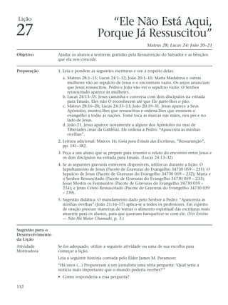 Lição
                                           “Ele Não Está Aqui,
27                                      Porque Já Ressuscitou”
                                                                   Mateus 28; Lucas 24: João 20–21

Objetivo          Ajudar os alunos a sentirem gratidão pela Ressurreição do Salvador e as bênçãos
                  que ela nos concede.

Preparação        1. Leia e pondere as seguintes escrituras e ore a respeito delas:
                    a. Mateus 28:1–15; Lucas 24:1–12; João 20:1–10. Maria Madalena e outras
                       mulheres vão ao sepulcro de Jesus e o encontram vazio. Os anjos anunciam
                       que Jesus ressuscitou. Pedro e João vão ver o sepulcro vazio. O Senhor
                       ressuscitado aparece às mulheres.
                    b. Lucas 24:13–35. Jesus caminha e conversa com dois discípulos na estrada
                       para Emaús. Eles não O reconhecem até que Ele parte-lhes o pão.
                    c. Mateus 28:16–20; Lucas 24:33–53; João 20:19–31. Jesus aparece a Seus
                       Apóstolos, mostra-lhes que ressuscitou e ordena-lhes que ensinem o
                       evangelho a todas as nações. Tomé toca as marcas nas mãos, nos pés e no
                       lado de Jesus.
                    d. João 21. Jesus aparece novamente a alguns dos Apóstolos no mar de
                       Tiberíades (mar da Galiléia). Ele ordena a Pedro: “Apascenta as minhas
                       ovelhas”.
                  2. Leitura adicional: Marcos 16; Guia para Estudo das Escrituras, “Ressurreição”,
                     pp. 181–182.
                  3. Peça a um aluno que se prepare para resumir o relato do encontro entre Jesus e
                     os dois discípulos na estrada para Emaús. (Lucas 24:13–32)
                  4. Se as seguintes gravuras estiverem disponíveis, utilize-as durante a lição: O
                     Sepultamento de Jesus (Pacote de Gravuras do Evangelho 34730 059 – 231); O
                     Sepulcro de Jesus (Pacote de Gravuras do Evangelho 34730 059 – 232); Maria e
                     o Senhor Ressuscitado (Pacote de Gravuras do Evangelho 34730 059 – 233);
                     Jesus Mostra os Ferimentos (Pacote de Gravuras do Evangelho 34730 059 –
                     234); e Jesus Cristo Ressuscitado (Pacote de Gravuras do Evangelho 34730 059
                     – 239).
                  5. Sugestão didática: O mandamento dado pelo Senhor a Pedro: “Apascenta as
                     minhas ovelhas” (João 21:16–17) aplica-se a todos os professores. Em espírito
                     de oração procure maneiras de tornar o alimento espiritual das escrituras mais
                     atraente para os alunos, para que queiram banquetear-se com ele. (Ver Ensino
                     — Não Há Maior Chamado, p. 3.)

Sugestão para o
Desenvolvimento
da Lição
Atividade         Se for adequado, utilize a seguinte atividade ou uma de sua escolha para
Motivadora        começar a lição.
                  Leia a seguinte história contada pelo Élder James M. Paramore:
                  “Há anos (...) Propuseram a um jornalista uma séria pergunta: ‘Qual seria a
                  notícia mais importante que o mundo poderia receber?’”
                  • Como responderia a essa pergunta?

112
 