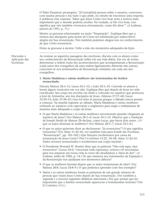 O Élder Paramore prosseguiu: “[O jornalista] pensou sobre o assunto, conversou
                com muitas pessoas e leu tudo o que pôde, no intuito de encontrar uma resposta.
                E publicou essa resposta: ‘Saber que Jesus Cristo vive hoje seria a notícia mais
                importante que o mundo poderia receber. Na verdade, se Ele vive hoje, isso
                significa que nós também viveremos eternamente, como Ele disse’”. (A Liahona,
                janeiro de 1991, p. 71.)
                Mostre as gravuras relacionadas na seção “Preparação”. Explique-lhes que a
                tristeza dos discípulos pela morte de Cristo foi substituída por indescritível
                alegria em Sua ressurreição. Nós também podemos alegrar-nos no conhecimento
                de que Cristo ressuscitou.
                Deixe as gravuras à mostra. Volte a elas em momentos adequados da lição.

Discussão e     Ao ensinar as seguintes passagens das escrituras, discuta com os alunos como
Aplicação das   seu conhecimento da Ressurreição influi em sua vida diária. Em vez de tentar
Escrituras      determinar a ordem exata dos acontecimentos que acompanharam a Ressurreição
                (cada autor dos evangelhos dá uma ordem ligeiramente diferente das outras),
                concentre-se nos testemunhos da Ressurreição relatados em cada um dos
                evangelhos.

                1. Maria Madalena e outras mulheres são testemunhas do Senhor
                   ressuscitado.
                Discuta Mateus 28:1–15; Lucas 24:1–12; e João 20:1–10. Convide os alunos a
                lerem alguns versículos em voz alta. Explique-lhes que depois de Jesus ter sido
                crucificado, Seu corpo foi envolto em linho e colocado no sepulcro que pertencia
                a José de Arimatéia, um dos discípulos de Jesus. (Mateus 27:57–60; Lucas
                23:50–53; João 19:38–42.) Isso foi feito às pressas porque o Sábado estava prestes
                a começar. Na manhã seguinte ao sábado, Maria Madalena e outras mulheres
                voltaram ao sepulcro com especiarias e ungüentos para ungir e embalsamar de
                maneira mais adequada o corpo de Jesus.
                • O que Maria Madalena e as outras mulheres encontraram quando chegaram ao
                  sepulcro de Jesus? (Ver Mateus 28:1–4; Lucas 24:1–14. Observe que a Tradução
                  de Joseph Smith de Mateus 28 declara, como Lucas, que havia dois anjos. ) O
                  que os anjos disseram às mulheres? (Ver Mateus 28:5–7; Lucas 24:5–8.)
                • O que os anjos quiseram dizer ao declararem: “Já ressuscitou”? O que significa
                  ressuscitar? (Ver Alma 11:42–45; ver também Guia para Estudo das Escrituras,
                  “Ressurreição”, pp. 181–182.) Que bênçãos receberemos por causa da
                  ressurreição de Jesus Cristo? (Ver I Coríntios 15:22, 50–58; Alma 11:42–45.
                  Todos seremos ressuscitados e receberemos um corpo imortal.)
                • O Presidente Howard W. Hunter disse que as palavras “Não está aqui, mas
                  ressuscitou” (Lucas 24:6) “encerram toda esperança, certeza e fé necessárias
                  para nos amparar em nossa vida às vezes tão desafiadora e cheia de dor”. (A
                  Liahona, julho de 1986, p. 14.) De que maneira seu testemunho da Expiação e
                  da Ressurreição nos ajudaram nos momentos difíceis?
                • O que as mulheres fizeram depois que os anjos terminaram de falar? (Ver
                  Mateus 28:8; Lucas 24:8–9.) O que podemos aprender com Seu exemplo?
                • Maria e as outras mulheres foram as primeiras de um grande número de
                  pessoas que viram Jesus Cristo depois de Sua ressurreição. (Ver também a
                  segunda e a terceira sugestões didáticas adicionais.) Por que acham que foi
                  importante que o Senhor ressuscitado aparecesse a testemunhas terrenas? (Ver
                  II Coríntios 13:1.)


                                                                                              113
 