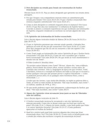 2. Dois discípulos na estrada para Emaús são testemunhas do Senhor
         ressuscitado.
      Discuta Lucas 24:13–35. Peça ao aluno designado que apresente seu resumo dessa
      passagem.
      • Por que Cleopas e seu companheiro estavam tristes ao caminharem pela
        estrada para Emaús? (Ver Lucas 24:13–24.) O que o Senhor ressuscitado lhes
        ensinou enquanto caminhavam? (Ver Lucas 24:25–27.)
      • Como os dois discípulos se sentiram enquanto Jesus os ensinava? (Ver Lucas
        24:32.) O que lhes deu esse sentimento? (A influência do Espírito Santo.)
        Convide os alunos a contarem experiências em que receberam um testemunho
        do Espírito, enquanto estudavam as escrituras ou ouviam alguém dar uma
        aula.

      3. Os Apóstolos são testemunhas do Senhor ressuscitado.
      Leia e discuta alguns versículos tirados de Mateus 28:16–20; Lucas 24:33–53; e
      João 20:19–31.
      • O que os Apóstolos pensaram que estavam vendo quando o Salvador lhes
        apareceu na noite do dia em que ressuscitou? (Ver Lucas 24:36–37.) Como
        Jesus lhes assegurou que Ele era um ser ressurreto e não um espírito? (Ver
        Lucas 24:38–43.)
      • Como Tomé reagiu ao testemunho dos outros Apóstolos de que o Senhor havia
        ressuscitado? (Ver João 20:24–25.) Como ele veio a acreditar que o Senhor
        havia ressuscitado? (Ver João 20:26–29.) De que modo às vezes manifestamos o
        mesmo erro de Tomé?
        O Élder Gordon B. Hinckley disse:
        “Já ouvistes outros falarem como Tomé? ‘Dá-nos’, dizem eles, ‘uma evidência
        prática. Provai diante dos nossos olhos, nossos ouvidos e nossas mãos, do
        contrário não creremos’. Esta é a linguagem da época em que vivemos. Tomé,
        o duvidoso, tornou-se o exemplo de homens em todas as eras que se recusam a
        aceitar qualquer coisa que não possam provar e explicar fisicamente — como
        se pudessem provar amor, fé ou qualquer outro fenômeno físico, como a
        eletricidade. (...)
        A todos que me ouvem, e que ainda têm dúvidas, eu repito as palavras ditas a
        Tomé, ao sentir as mãos feridas do Salvador: ‘Não sejas incrédulo, mas crente’”.
        (A Liahona, outubro de 1978, p. 101.)
      • De que modo podemos seguir mais plenamente a admoestação do Senhor, que
        disse: “Não sejas incrédulo, mas crente”? (João 20:27)

      4. Alguns dos Apóstolos vêem novamente Jesus junto ao mar de Tiberíades
         (mar da Galiléia).
      Leia e discuta alguns versículos de João 21.
      • O Senhor ressuscitado mostrou-Se novamente a sete dos Apóstolos que
        estavam pescando. Como eles se deram conta que era Jesus que estava na
        praia? (Ver João 21:4–7.) Depois de terem comido, o que Jesus pediu que Pedro
        e os outros Apóstolos fizessem? (Ver João 21:15–17.) Como podemos
        apascentar as ovelhas do Senhor?
      • Qual foi o motivo pelo qual João escreveu algumas das coisas que Jesus
        ressuscitado disse e fez? (Ver João 20:30–31.) Como vocês se beneficiaram com
        o estudo dos relatos das escrituras a respeito da ressurreição de Jesus?

114
 