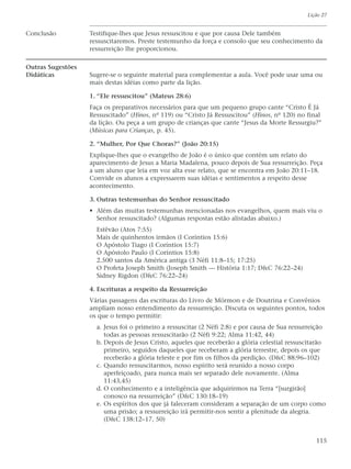 Lição 27


Conclusão          Testifique-lhes que Jesus ressuscitou e que por causa Dele também
                   ressuscitaremos. Preste testemunho da força e consolo que seu conhecimento da
                   ressurreição lhe proporcionou.

Outras Sugestões
Didáticas          Sugere-se o seguinte material para complementar a aula. Você pode usar uma ou
                   mais destas idéias como parte da lição.

                   1. “Ele ressuscitou” (Mateus 28:6)
                   Faça os preparativos necessários para que um pequeno grupo cante “Cristo É Já
                   Ressuscitado” (Hinos, nº 119) ou “Cristo Já Ressuscitou” (Hinos, nº 120) no final
                   da lição. Ou peça a um grupo de crianças que cante “Jesus da Morte Ressurgiu?”
                   (Músicas para Crianças, p. 45).

                   2. “Mulher, Por Que Choras?” (João 20:15)
                   Explique-lhes que o evangelho de João é o único que contém um relato do
                   aparecimento de Jesus a Maria Madalena, pouco depois de Sua ressurreição. Peça
                   a um aluno que leia em voz alta esse relato, que se encontra em João 20:11–18.
                   Convide os alunos a expressarem suas idéias e sentimentos a respeito desse
                   acontecimento.

                   3. Outras testemunhas do Senhor ressuscitado
                   • Além das muitas testemunhas mencionadas nos evangelhos, quem mais viu o
                     Senhor ressuscitado? (Algumas respostas estão alistadas abaixo.)
                     Estêvão (Atos 7:55)
                     Mais de quinhentos irmãos (I Coríntios 15:6)
                     O Apóstolo Tiago (I Coríntios 15:7)
                     O Apóstolo Paulo (I Coríntios 15:8)
                     2.500 santos da América antiga (3 Néfi 11:8–15; 17:25)
                     O Profeta Joseph Smith (Joseph Smith — História 1:17; D&C 76:22–24)
                     Sidney Rigdon (D&C 76:22–24)

                   4. Escrituras a respeito da Ressurreição
                   Várias passagens das escrituras do Livro de Mórmon e de Doutrina e Convênios
                   ampliam nosso entendimento da ressurreição. Discuta os seguintes pontos, todos
                   os que o tempo permitir:
                     a. Jesus foi o primeiro a ressuscitar (2 Néfi 2:8) e por causa de Sua ressurreição
                        todas as pessoas ressuscitarão (2 Néfi 9:22; Alma 11:42, 44)
                     b. Depois de Jesus Cristo, aqueles que receberão a glória celestial ressuscitarão
                        primeiro, seguidos daqueles que receberam a glória terrestre, depois os que
                        receberão a glória teleste e por fim os filhos da perdição. (D&C 88:96–102)
                     c. Quando ressuscitarmos, nosso espírito será reunido a nosso corpo
                        aperfeiçoado, para nunca mais ser separado dele novamente. (Alma
                        11:43,45)
                     d. O conhecimento e a inteligência que adquirirmos na Terra “[surgirão]
                        conosco na ressurreição” (D&C 130:18–19)
                     e. Os espíritos dos que já faleceram consideram a separação de um corpo como
                        uma prisão; a ressurreição irá permitir-nos sentir a plenitude da alegria.
                        (D&C 138:12–17, 50)


                                                                                                   115
 
