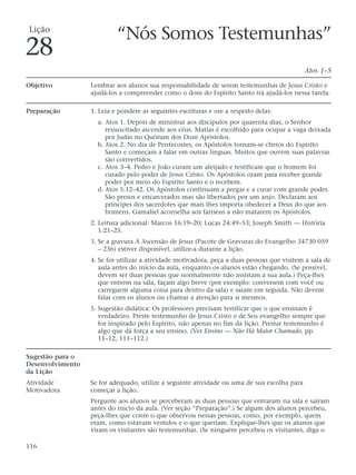 Lição
                           “Nós Somos Testemunhas”
28
                                                                                             Atos 1–5

Objetivo          Lembrar aos alunos sua responsabilidade de serem testemunhas de Jesus Cristo e
                  ajudá-los a compreender como o dom do Espírito Santo irá ajudá-los nessa tarefa.

Preparação        1. Leia e pondere as seguintes escrituras e ore a respeito delas:
                    a. Atos 1. Depois de ministrar aos discípulos por quarenta dias, o Senhor
                       ressuscitado ascende aos céus. Matias é escolhido para ocupar a vaga deixada
                       por Judas no Quórum dos Doze Apóstolos.
                    b. Atos 2. No dia de Pentecostes, os Apóstolos tornam-se cheios do Espírito
                       Santo e começam a falar em outras línguas. Muitos que ouvem suas palavras
                       são convertidos.
                    c. Atos 3–4. Pedro e João curam um aleijado e testificam que o homem foi
                       curado pelo poder de Jesus Cristo. Os Apóstolos oram para receber grande
                       poder por meio do Espírito Santo e o recebem.
                    d. Atos 5:12–42. Os Apóstolos continuam a pregar e a curar com grande poder.
                       São presos e encarcerados mas são libertados por um anjo. Declaram aos
                       príncipes dos sacerdotes que mais lhes importa obedecer a Deus do que aos
                       homens. Gamaliel aconselha aos fariseus a não matarem os Apóstolos.
                  2. Leitura adicional: Marcos 16:19–20; Lucas 24:49–53; Joseph Smith — História
                     1:21–25.
                  3. Se a gravura A Ascensão de Jesus (Pacote de Gravuras do Evangelho 34730 059
                     – 236) estiver disponível, utilize-a durante a lição.
                  4. Se for utilizar a atividade motivadora, peça a duas pessoas que visitem a sala de
                     aula antes do início da aula, enquanto os alunos estão chegando. (Se possível,
                     devem ser duas pessoas que normalmente não assistam a sua aula.) Peça-lhes
                     que entrem na sala, façam algo breve (por exemplo: conversem com você ou
                     carreguem alguma coisa para dentro da sala) e saiam em seguida. Não devem
                     falar com os alunos ou chamar a atenção para si mesmos.
                  5. Sugestão didática: Os professores precisam testificar que o que ensinam é
                     verdadeiro. Preste testemunho de Jesus Cristo e de Seu evangelho sempre que
                     for inspirado pelo Espírito, não apenas no fim da lição. Prestar testemunho é
                     algo que dá força a seu ensino. (Ver Ensino — Não Há Maior Chamado, pp.
                     11–12, 111–112.)

Sugestão para o
Desenvolvimento
da Lição
Atividade         Se for adequado, utilize a seguinte atividade ou uma de sua escolha para
Motivadora        começar a lição.
                  Pergunte aos alunos se perceberam as duas pessoas que entraram na sala e saíram
                  antes do início da aula. (Ver seção “Preparação”.) Se algum dos alunos percebeu,
                  peça-lhes que conte o que observou nessas pessoas, como, por exemplo, quem
                  eram, como estavam vestidos e o que queriam. Explique-lhes que os alunos que
                  viram os visitantes são testemunhas. (Se ninguém percebeu os visitantes, diga o

116
 