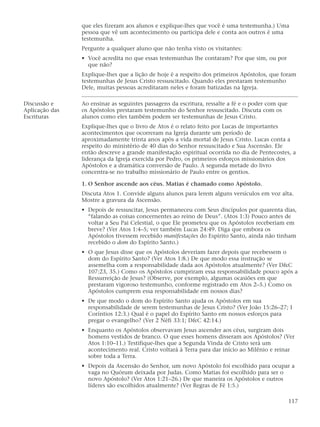 que eles fizeram aos alunos e explique-lhes que você é uma testemunha.) Uma
                pessoa que vê um acontecimento ou participa dele e conta aos outros é uma
                testemunha.
                Pergunte a qualquer aluno que não tenha visto os visitantes:
                • Você acredita no que essas testemunhas lhe contaram? Por que sim, ou por
                  que não?
                Explique-lhes que a lição de hoje é a respeito dos primeiros Apóstolos, que foram
                testemunhas de Jesus Cristo ressuscitado. Quando eles prestaram testemunho
                Dele, muitas pessoas acreditaram neles e foram batizadas na Igreja.

Discussão e     Ao ensinar as seguintes passagens da escritura, ressalte a fé e o poder com que
Aplicação das   os Apóstolos prestaram testemunho do Senhor ressuscitado. Discuta com os
Escrituras      alunos como eles também podem ser testemunhas de Jesus Cristo.
                Explique-lhes que o livro de Atos é o relato feito por Lucas de importantes
                acontecimentos que ocorreram na Igreja durante um período de
                aproximadamente trinta anos após a vida mortal de Jesus Cristo. Lucas conta a
                respeito do ministério de 40 dias do Senhor ressuscitado e Sua Ascensão. Ele
                então descreve a grande manifestação espiritual ocorrida no dia de Pentecostes, a
                liderança da Igreja exercida por Pedro, os primeiros esforços missionários dos
                Apóstolos e a dramática conversão de Paulo. A segunda metade do livro
                concentra-se no trabalho missionário de Paulo entre os gentios.

                1. O Senhor ascende aos céus. Matias é chamado como Apóstolo.
                Discuta Atos 1. Convide alguns alunos para lerem alguns versículos em voz alta.
                Mostre a gravura da Ascensão.
                • Depois de ressuscitar, Jesus permaneceu com Seus discípulos por quarenta dias,
                  “falando as coisas concernentes ao reino de Deus”. (Atos 1:3) Pouco antes de
                  voltar a Seu Pai Celestial, o que Ele prometeu que os Apóstolos receberiam em
                  breve? (Ver Atos 1:4–5; ver também Lucas 24:49. Diga que embora os
                  Apóstolos tivessem recebido manifestações do Espírito Santo, ainda não tinham
                  recebido o dom do Espírito Santo.)
                • O que Jesus disse que os Apóstolos deveriam fazer depois que recebessem o
                  dom do Espírito Santo? (Ver Atos 1:8.) De que modo essa instrução se
                  assemelha com a responsabilidade dada aos Apóstolos atualmente? (Ver D&C
                  107:23, 35.) Como os Apóstolos cumpriram essa responsabilidade pouco após a
                  Ressurreição de Jesus? (Observe, por exemplo, algumas ocasiões em que
                  prestaram vigoroso testemunho, conforme registrado em Atos 2–5.) Como os
                  Apóstolos cumprem essa responsabilidade em nossos dias?
                • De que modo o dom do Espírito Santo ajuda os Apóstolos em sua
                  responsabilidade de serem testemunhas de Jesus Cristo? (Ver João 15:26–27; I
                  Coríntios 12:3.) Qual é o papel do Espírito Santo em nossos esforços para
                  pregar o evangelho? (Ver 2 Néfi 33:1; D&C 42:14.)
                • Enquanto os Apóstolos observavam Jesus ascender aos céus, surgiram dois
                  homens vestidos de branco. O que esses homens disseram aos Apóstolos? (Ver
                  Atos 1:10–11.) Testifique-lhes que a Segunda Vinda de Cristo será um
                  acontecimento real. Cristo voltará à Terra para dar início ao Milênio e reinar
                  sobre toda a Terra.
                • Depois da Ascensão do Senhor, um novo Apóstolo foi escolhido para ocupar a
                  vaga no Quórum deixada por Judas. Como Matias foi escolhido para ser o
                  novo Apóstolo? (Ver Atos 1:21–26.) De que maneira os Apóstolos e outros
                  líderes são escolhidos atualmente? (Ver Regras de Fé 1:5.)

                                                                                                  117
 