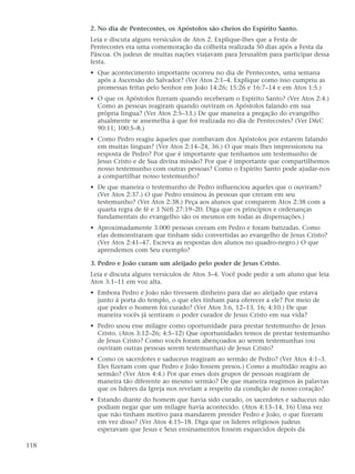2. No dia de Pentecostes, os Apóstolos são cheios do Espírito Santo.
      Leia e discuta alguns versículos de Atos 2. Explique-lhes que a Festa de
      Pentecostes era uma comemoração da colheita realizada 50 dias após a Festa da
      Páscoa. Os judeus de muitas nações viajavam para Jerusalém para participar dessa
      festa.
      • Que acontecimento importante ocorreu no dia de Pentecostes, uma semana
        após a Ascensão do Salvador? (Ver Atos 2:1–4. Explique como isso cumpriu as
        promessas feitas pelo Senhor em João 14:26; 15:26 e 16:7–14 e em Atos 1:5.)
      • O que os Apóstolos fizeram quando receberam o Espírito Santo? (Ver Atos 2:4.)
        Como as pessoas reagiram quando ouviram os Apóstolos falando em sua
        própria língua? (Ver Atos 2:5–13.) De que maneira a pregação do evangelho
        atualmente se assemelha à que foi realizada no dia de Pentecostes? (Ver D&C
        90:11; 100:5–8.)
      • Como Pedro reagiu àqueles que zombavam dos Apóstolos por estarem falando
        em muitas línguas? (Ver Atos 2:14–24, 36.) O que mais lhes impressionou na
        resposta de Pedro? Por que é importante que tenhamos um testemunho de
        Jesus Cristo e de Sua divina missão? Por que é importante que compartilhemos
        nosso testemunho com outras pessoas? Como o Espírito Santo pode ajudar-nos
        a compartilhar nosso testemunho?
      • De que maneira o testemunho de Pedro influenciou aqueles que o ouviram?
        (Ver Atos 2:37.) O que Pedro ensinou às pessoas que creram em seu
        testemunho? (Ver Atos 2:38.) Peça aos alunos que comparem Atos 2:38 com a
        quarta regra de fé e 3 Néfi 27:19–20. Diga que os princípios e ordenanças
        fundamentais do evangelho são os mesmos em todas as dispensações.)
      • Aproximadamente 3.000 pessoas creram em Pedro e foram batizadas. Como
        elas demonstraram que tinham sido convertidas ao evangelho de Jesus Cristo?
        (Ver Atos 2:41–47. Escreva as respostas dos alunos no quadro-negro.) O que
        aprendemos com Seu exemplo?

      3. Pedro e João curam um aleijado pelo poder de Jesus Cristo.
      Leia e discuta alguns versículos de Atos 3–4. Você pode pedir a um aluno que leia
      Atos 3:1–11 em voz alta.
      • Embora Pedro e João não tivessem dinheiro para dar ao aleijado que estava
        junto à porta do templo, o que eles tinham para oferecer a ele? Por meio de
        que poder o homem foi curado? (Ver Atos 3:6, 12–13, 16; 4:10.) De que
        maneira vocês já sentiram o poder curador de Jesus Cristo em sua vida?
      • Pedro usou esse milagre como oportunidade para prestar testemunho de Jesus
        Cristo. (Atos 3:12–26; 4:5–12) Que oportunidades temos de prestar testemunho
        de Jesus Cristo? Como vocês foram abençoados ao serem testemunhas (ou
        ouviram outras pessoas serem testemunhas) de Jesus Cristo?
      • Como os sacerdotes e saduceus reagiram ao sermão de Pedro? (Ver Atos 4:1–3.
        Eles fizeram com que Pedro e João fossem presos.) Como a multidão reagiu ao
        sermão? (Ver Atos 4:4.) Por que esses dois grupos de pessoas reagiram de
        maneira tão diferente ao mesmo sermão? De que maneira reagimos às palavras
        que os líderes da Igreja nos revelam a respeito da condição de nosso coração?
      • Estando diante do homem que havia sido curado, os sacerdotes e saduceus não
        podiam negar que um milagre havia acontecido. (Atos 4:13–14, 16) Uma vez
        que não tinham motivo para mandarem prender Pedro e João, o que fizeram
        em vez disso? (Ver Atos 4:15–18. Diga que os líderes religiosos judeus
        esperavam que Jesus e Seus ensinamentos fossem esquecidos depois da

118
 
