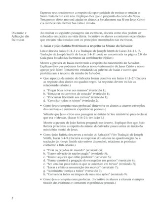Expresse seus sentimentos a respeito da oportunidade de ensinar e estudar o
                Novo Testamento este ano. Explique-lhes que o propósito do curso do Novo
                Testamento deste ano será ajudar os alunos a fortalecerem sua fé em Jesus Cristo
                e a conhecerem melhor Sua vida e missão.


Discussão e     Ao ensinar as seguintes passagens das escrituras, discuta como elas podem ser
Aplicação das   colocadas em prática na vida diária. Incentive os alunos a contarem experiências
Escrituras      que estejam relacionadas com os princípios encontrados nas escrituras.

                1. Isaías e João Batista Profetizam a respeito da Missão do Salvador
                Leia e discuta Isaías 61:1–3 e a Tradução de Joseph Smith de Lucas 3:4–11. (A
                Tradução de Joseph Smith de Lucas 3:4–11 pode ser encontrada na página 234 do
                Guia para Estudo das Escrituras da combinação tríplice.)
                Mostre a gravura de Isaías escrevendo a respeito do nascimento do Salvador.
                Explique-lhes que podemos fortalecer nosso testemunho de Jesus Cristo e nosso
                apreço pelo Novo Testamento estudando as palavras de Isaías e outros que
                profetizaram a respeito da missão do Salvador.
                • Que aspectos da missão do Salvador foram descritos em Isaías 61:1–2? (Escreva
                  as respostas dos alunos no quadro-negro. As respostas devem incluir as
                  relacionadas abaixo.)
                  a. “Pregar boas novas aos mansos” (versículo 1);
                  b. “Restaurar os contritos de coração” (versículo 1);
                  c. “Proclamar liberdade aos cativos” (versículo 1);
                  d. “Consolar todos os tristes” (versículo 2).
                • Como Jesus cumpriu essas profecias? (Incentive os alunos a citarem exemplos
                  das escrituras e contarem experiências pessoais.)
                  Saliente que Jesus citou essa passagem no início de Seu ministério para declarar
                  que era o Messias. (Lucas 4:16–21; ver lição 6.)
                  Mostre a gravura de João Batista pregando no deserto. Explique-lhes que João
                  Batista profetizou a respeito da missão do Salvador pouco antes do início do
                  ministério mortal de Jesus.
                • Como João Batista descreveu a missão do Salvador? (Ver Tradução de Joseph
                  Smith, Lucas 3:4–9.) Escreva as respostas dos alunos no quadro-negro. Se a
                  tradução de Joseph Smith não estiver disponível, relacione as profecias
                  conforme a lista abaixo.)
                  a. “Tirar os pecados do mundo” (versículo 5);
                  b. “Trazer salvação às nações pagãs” (versículo 5);
                  c. “Reunir aqueles que estão perdidos” (versículo 5);
                  d. “Tornar possível a pregação do evangelho aos gentios” (versículo 6);
                  e. “Ser uma luz para todos os que se assentam em trevas” (versículo 7);
                  f. “Levar a efeito a ressurreição dos mortos” (versículo 7);
                  g. “Administrar justiça a todos” (versículo 9);
                  h. “Convencer todos os iníquos de suas más ações” (versículo 9).
                • Como Jesus cumpriu essas profecias. (Incentive os alunos a citarem exemplos
                  tirados das escrituras e contarem experiências pessoais.)




2
 