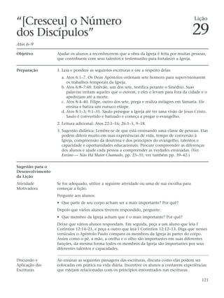 “[Cresceu] o Número                                                                          Lição

dos Discípulos”                                                                              29
Atos 6–9

Objetivo          Ajudar os alunos a reconhecerem que a obra da Igreja é feita por muitas pessoas,
                  que contribuem com seus talentos e testemunho para fortalecer a Igreja.

Preparação        1. Leia e pondere as seguintes escrituras e ore a respeito delas:
                    a. Atos 6:1–7. Os Doze Apóstolos ordenam sete homens para supervisionarem
                       os trabalhos temporais da Igreja.
                    b. Atos 6:8–7:60. Estêvão, um dos sete, testifica perante o Sinédrio. Suas
                       palavras irritam aqueles que o ouvem, e eles o levam para fora da cidade e o
                       apedrejam até a morte.
                    c. Atos 8:4–40. Filipe, outro dos sete, prega e realiza milagres em Samaria. Ele
                       ensina e batiza um eunuco etíope.
                    d. Atos 8:1–3; 9:1–31. Saulo persegue a Igreja até ter uma visão de Jesus Cristo.
                       Saulo é convertido e batizado e começa a pregar o evangelho.
                  2. Leitura adicional: Atos 22:1–16; 26:1–5, 9–18.
                  3. Sugestão didática: Lembre-se de que está ensinando uma classe de pessoas. Elas
                     podem diferir muito em suas experiências de vida, tempo de conversão à
                     Igreja, compreensão da doutrina e dos princípios do evangelho, talentos e
                     capacidade e oportunidades educacionais. Procure compreender as diferenças
                     dos alunos e ajude cada pessoa a compreender as verdades ensinadas. (Ver
                     Ensino — Não Há Maior Chamado, pp. 25–31; ver também pp. 39–42.)

Sugestão para o
Desenvolvimento
da Lição
Atividade         Se for adequado, utilize a seguinte atividade ou uma de sua escolha para
Motivadora        começar a lição.
                  Pergunte aos alunos:
                  • Que parte de seu corpo acham ser a mais importante? Por quê?
                  Depois que vários alunos tiverem respondido, pergunte:
                  • Que membro da Igreja acham que é o mais importante? Por quê?
                  Deixe que vários alunos respondam. Em seguida, peça a um aluno que leia I
                  Coríntios 12:14–21, e peça a outro que leia I Coríntios 12:12–13. Diga que nesses
                  versículos o Apóstolo Paulo compara os membros da Igreja às partes do corpo.
                  Assim como o pé, a mão, a orelha e o olho são importantes em suas diferentes
                  funções, da mesma forma todos os membros da Igreja são importantes por seus
                  diferentes talentos e capacidades.

Discussão e       Ao ensinar as seguintes passagens das escrituras, discuta como elas podem ser
Aplicação das     colocadas em prática na vida diária. Incentive os alunos a contarem experiências
Escrituras        que estejam relacionadas com os princípios encontrados nas escrituras.

                                                                                                  121
 