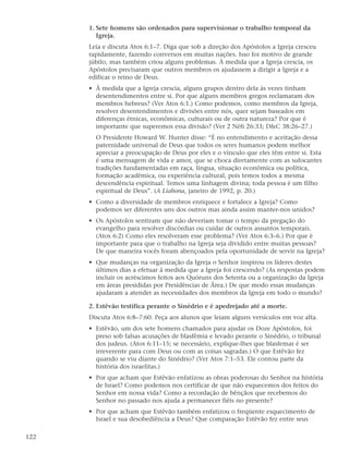 1. Sete homens são ordenados para supervisionar o trabalho temporal da
         Igreja.
      Leia e discuta Atos 6:1–7. Diga que sob a direção dos Apóstolos a Igreja cresceu
      rapidamente, fazendo conversos em muitas nações. Isso foi motivo de grande
      júbilo, mas também criou alguns problemas. À medida que a Igreja crescia, os
      Apóstolos precisaram que outros membros os ajudassem a dirigir a Igreja e a
      edificar o reino de Deus.
      • À medida que a Igreja crescia, alguns grupos dentro dela às vezes tinham
        desentendimentos entre si. Por que alguns membros gregos reclamaram dos
        membros hebreus? (Ver Atos 6:1.) Como podemos, como membros da Igreja,
        resolver desentendimentos e divisões entre nós, quer sejam baseados em
        diferenças étnicas, econômicas, culturais ou de outra natureza? Por que é
        importante que superemos essa divisão? (Ver 2 Néfi 26:33; D&C 38:26–27.)
        O Presidente Howard W. Hunter disse: “É no entendimento e aceitação dessa
        paternidade universal de Deus que todos os seres humanos podem melhor
        apreciar a preocupação de Deus por eles e o vínculo que eles têm entre si. Esta
        é uma mensagem de vida e amor, que se choca diretamente com as sufocantes
        tradições fundamentadas em raça, língua, situação econômica ou política,
        formação acadêmica, ou experiência cultural, pois temos todos a mesma
        descendência espiritual. Temos uma linhagem divina; toda pessoa é um filho
        espiritual de Deus”. (A Liahona, janeiro de 1992, p. 20.)
      • Como a diversidade de membros enriquece e fortalece a Igreja? Como
        podemos ser diferentes uns dos outros mas ainda assim manter-nos unidos?
      • Os Apóstolos sentiram que não deveriam tomar o tempo da pregação do
        evangelho para resolver discórdias ou cuidar de outros assuntos temporais.
        (Atos 6:2) Como eles resolveram esse problema? (Ver Atos 6:3–6.) Por que é
        importante para que o trabalho na Igreja seja dividido entre muitas pessoas?
        De que maneira vocês foram abençoados pela oportunidade de servir na Igreja?
      • Que mudanças na organização da Igreja o Senhor inspirou os líderes destes
        últimos dias a efetuar à medida que a Igreja foi crescendo? (As respostas podem
        incluir os acréscimos feitos aos Quóruns dos Setenta ou a organização da Igreja
        em áreas presididas por Presidências de Área.) De que modo essas mudanças
        ajudaram a atender as necessidades dos membros da Igreja em todo o mundo?

      2. Estêvão testifica perante o Sinédrio e é apedrejado até a morte.
      Discuta Atos 6:8–7:60. Peça aos alunos que leiam alguns versículos em voz alta.
      • Estêvão, um dos sete homens chamados para ajudar os Doze Apóstolos, foi
        preso sob falsas acusações de blasfêmia e levado perante o Sinédrio, o tribunal
        dos judeus. (Atos 6:11–15; se necessário, explique-lhes que blasfemar é ser
        irreverente para com Deus ou com as coisas sagradas.) O que Estêvão fez
        quando se viu diante do Sinédrio? (Ver Atos 7:1–53. Ele contou parte da
        história dos israelitas.)
      • Por que acham que Estêvão enfatizou as obras poderosas do Senhor na história
        de Israel? Como podemos nos certificar de que não esquecemos dos feitos do
        Senhor em nossa vida? Como a recordação de bênçãos que recebemos do
        Senhor no passado nos ajuda a permanecer fiéis no presente?
      • Por que acham que Estêvão também enfatizou o freqüente esquecimento de
        Israel e sua desobediência a Deus? Que comparação Estêvão fez entre seus

122
 