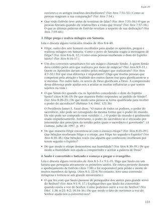 Lição 29

  ouvintes e os antigos israelitas desobedientes? (Ver Atos 7:51–53.) Como as
  pessoas reagiram a sua comparação? (Ver Atos 7:54.)
• Que visão Estêvão teve antes de terminar de falar? (Ver Atos 7:55–56.) O que as
  pessoas fizeram quando ele relatou-lhes a visão que tivera? (Ver Atos 7:57–58.)
  O que as últimas palavras de Estêvão revelam a respeito de sua dedicação? (Ver
  Atos 7:59–60.)

3. Filipe prega e realiza milagres em Samaria.
Leia e discuta alguns versículos tirados de Atos 8:4–40.
• Filipe, outro dos sete homens escolhidos para ajudar os apóstolos, pregou e
  realizou milagres em Samaria. Como o povo de Samaria reagiu à mensagem de
  Filipe? (Ver Atos 8:6–8, 12.) Como essas pessoas receberam o dom do Espírito
  Santo? (Ver Atos 8:14–17.)
• Um dos conversos samaritanos foi um mágico chamado Simão. A quem Simão
  dava crédito pelos atos que realizava por meio de mágicas? (Ver Atos 8:9–11.)
  Quem os Apóstolos davam crédito pelos milagres que realizavam? (Ver Atos
  4:7–10.) Por que essa diferença é importante? (Diga que muitas pessoas que
  competem pela atenção e lealdade dos outros fazem isso para glorificarem-se a
  si mesmas. Por outro lado, os servos de Deus glorificam a Deus. A compreensão
  dessa diferença pode ajudar-nos a avaliar as muitas influências a que somos
  sujeitos na vida.)
• O que Simão fez quando viu os Apóstolos concedendo o dom do Espírito
  Santo? (Atos 8:18–19) De que maneira Pedro respondeu ao pedido de Simão?
  (Ver Atos 8:20–23.) De que modo uma pessoa se torna qualificada para receber
  o poder do sacerdócio? (Hebreus 5:4; D&C 121:36)
  O Presidente James E. Faust disse: “O maior de todos os poderes, o poder do
  sacerdócio, não pode ser conseguido da mesma forma que o poder do mundo.
  Ele não pode ser comprado nem vendido. (...) O poder do mundo é geralmente
  usado impiedosamente. Entretanto, o poder do sacerdócio só é invocado por
  intermédio dos princípios da retidão pelos quais o sacerdócio é governado”. (A
  Liahona, julho de 1997, p. 49.)
• De que maneira Filipe encontrou-se com o eunuco etíope? (Ver Atos 8:25–29.)
  Que bênçãos receberam Filipe e o etíope, por Filipe ter seguido o Espírito? (Ver
  Atos 8:30–38.) Que bênçãos vocês (ou alguém que conhecem) receberam por
  terem seguido o Espírito?
• De que modo o etíope demonstrou sua humildade? (Ver Atos 8:30–39.) De que
  modo a humildade nos ajuda a compreender e aceitar a palavra de Deus?

4. Saulo é convertido e batizado e começa a pregar o evangelho.
Leia e discuta alguns versículos de Atos 8:1–3 e 9:1–31. Diga que Saulo era um
fariseu que perseguia ativamente os primeiros santos. Ele estava presente durante
o apedrejamento de Estêvão (Atos 7:58) e foi responsável pela prisão e morte de
muitos membros da Igreja. (Atos 8:3; 22:4) No entanto, teve uma conversão
milagrosa e tornou-se um grande missionário.)
• O que fez com que Saulo passasse de perseguidor dos santos para grande servo
  do Senhor? (Ver Atos 9:1–9, 17.) Explique-lhes que Saulo foi convertido
  quando ouviu a voz do Senhor. Como podemos ouvir a voz do Senhor? (Ver
  D&C 1:38; 6:23; 8:2; 18:34–36.) De que modo o fato de ouvirmos a voz do
  Senhor ajuda-nos a converter-nos?

                                                                                123
 
