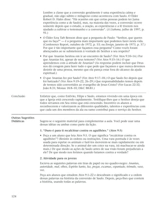 Lembre a classe que a conversão geralmente é uma experiência calma e
                     gradual, não algo súbito e milagroso como aconteceu com Saulo. O Élder
                     Robert D. Hales disse: “Há ocasiões em que certas pessoas podem ter [uma
                     experiência como a de Saulo], mas, na maioria das vezes, a conversão ocorre
                     somente depois que o estudo, a oração, as experiências e a fé tiverem nos
                     ajudado a cultivar o testemunho e a conversão”. (A Liahona, julho de 1997, p.
                     91.)
                   • O Élder Ezra Taft Benson disse que a pergunta de Paulo: “Senhor, que queres
                     que eu faça?” — é a pergunta mais importante que podemos fazer nesta vida.
                     (Conference Report, outubro de 1972, p. 53; ou Ensign, janeiro de 1973, p. 57.)
                     Por que é tão importante que façamos essa pergunta? Como vocês foram
                     abençoados ao se submeterem à vontade do Senhor a seu respeito?
                   • Por que Ananias hesitou em ir ao encontro de Saulo? (Ver Atos 9:10–14.) Por
                     que Ananias foi, apesar de seus temores? (Ver Atos 9:15–16.) O que
                     aprendemos com a atitude de Ananias? (As respostas podem incluir que Deus
                     nos dá coragem para fazer tudo o que pede que façamos e que nunca devemos
                     desistir de uma pessoa, mesmo que ela pareça estar fora do alcance da ajuda
                     espiritual.)
                   • O que Ananias fez por Saulo? (Ver Atos 9:17–18.) O que Saulo fez depois que
                     foi batizado? (Ver Atos 9:19–22, 26–29.) Que responsabilidades temos depois
                     de termos sido convertidos ao evangelho de Jesus Cristo? (Ver Lucas 22:32;
                     João 8:31; Mosias 18:8–10; D&C 88:81.)

Conclusão          Enfatize que, como Estêvão, Filipe e Saulo, estamos vivendo em uma época em
                   que a Igreja está crescendo rapidamente. Testifique-lhes que o Senhor deseja que
                   todos sirvamos em Seu reino que está crescendo. Incentive os alunos a
                   reconhecerem e valorizarem as diferentes qualidades, talentos e experiências com
                   que cada um dos membros da ala ou ramo contribui para o serviço do Senhor.

Outras Sugestões
Didáticas          Sugere-se o seguinte material para complementar a aula. Você pode usar uma
                   dessas idéias ou ambas como parte da lição.

                   1. “Duro é para ti recalcitrar contra os aguilhões.” (Atos 9:5)
                   • Peça a um aluno que leia Atos 9:5. O que significa “recalcitrar contra os
                     aguilhões”? (Resistir às ordens ou instruções. Uma vara pontuda é às vezes
                     usada para espetar os animais e fazê-los moverem-se mais rapidamente ou em
                     determinada direção. Se o animal der um coice na vara, irá machucar-se ainda
                     mais.) De que modo as ações de Saulo antes de sua visão foram prejudiciais a
                     ele? De que modo nos ferimos quando lutamos contra a verdade?

                   2. Atividade para os jovens
                   Escreva as seguintes palavras em tiras de papel ou no quadro-negro: Ananias,
                   autoridade, mal, olhos, Espírito Santo, luz, pregar, escamas, espantado, trêmulo, vaso,
                   voz.
                   Peça aos alunos que estudem Atos 9:1–22 e descubram o significado e a ordem
                   dessas palavras na história da conversão de Saulo. Depois, peça-lhes que contem
                   a história, usando todas as palavras.




124
 