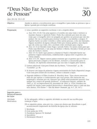 “Deus Não Faz Acepção                                                                                Lição

de Pessoas”
Atos 10–14; 15:1–35
                                                                                                30
Objetivo              Ajudar os alunos a reconhecerem que o evangelho é para todas as pessoas e que a
                      Igreja é guiada por revelação contínua.

Preparação            1. Leia e pondere as seguintes escrituras e ore a respeito delas:
                        a. Atos 10:1–11:18. Um anjo aparece a Cornélio em uma visão e instrui-o a
                           mandar chamar o Apóstolo Pedro. Pedro fica sabendo por meio de uma
                           visão que o evangelho deve ser pregado aos gentios (as pessoas que não são
                           judias). Ele vai a Cesaréia para ensinar Cornélio e sua família e amigos. O
                           Espírito Santo cai sobre Cornélio e sobre outras pessoas, e eles são batizados.
                           Alguns membros da Igreja criticam Pedro por ensinar gentios, mas depois
                           que ele conta sua visão, eles a aceitam como revelação para a Igreja.
                        b. Atos 12. O rei Herodes mata Tiago e prende Pedro. Os santos oram para que
                           Pedro seja libertado, e um anjo do Senhor o liberta. Herodes é ferido por um
                           anjo do Senhor e morre.
                        c. Atos 13–14. Saulo (que passou a chamar-se Paulo) e Barnabé fazem sua
                           primeira viagem missionária, estabelecendo a Igreja entre os gentios em
                           várias cidades.
                        d. Atos 15:1–35. Alguns santos judeus ensinam que os gentios que se filiam à
                           Igreja precisam cumprir a lei de Moisés, inclusive a circuncisão para os
                           homens. Os Apóstolos determinam que isso não é exigido pelo Senhor.
                      2. Leitura adicional: Guia para Estudo das Escrituras, “Circuncisão”, p. 38;
                         “Cornélio”, p. 46.
                      3. Se houver um mapa da primeira viagem missionária de Paulo disponível (mapa
                         6 do Guia para Estudo das Escrituras), utilize-o durante a lição.
                      4. Sugestão didática: O Élder Gordon B. Hinckley disse: “Seus alunos merecem
                         mais do que apenas o conhecimento que você possui. Eles merecem sua
                         inspiração e anseiam por ela. Querem um cálido relacionamento pessoal. Essa
                         sempre foi a marca do grande professor”. (Conference Report, outubro de
                         1965, p. 52; ou Improvement Era, dezembro de 1965, p. 1124.) Pondere em
                         espírito de oração como poderá desenvolver e demonstrar amor a cada um dos
                         seus alunos. (Ver Ensino — Não Há Maior Chamado, pp. 6–7, 29, 167.)

Sugestão para o
Desenvolvimento
da Lição
Atividade             Se for adequado, utilize a seguinte atividade ou uma de sua escolha para
Motivadora            começar a lição.
                      Dê as seguintes pistas, uma por vez, e peça aos alunos que descubram a qual
                        acontecimento importante da história da Igreja elas se referem:
                      1. Revelação
                      2. 8 de junho de 1978
                      3. Presidente Spencer W. Kimball
                      4. Sacerdócio
                      5. Declaração Oficial 2

                                                                                                        125
 